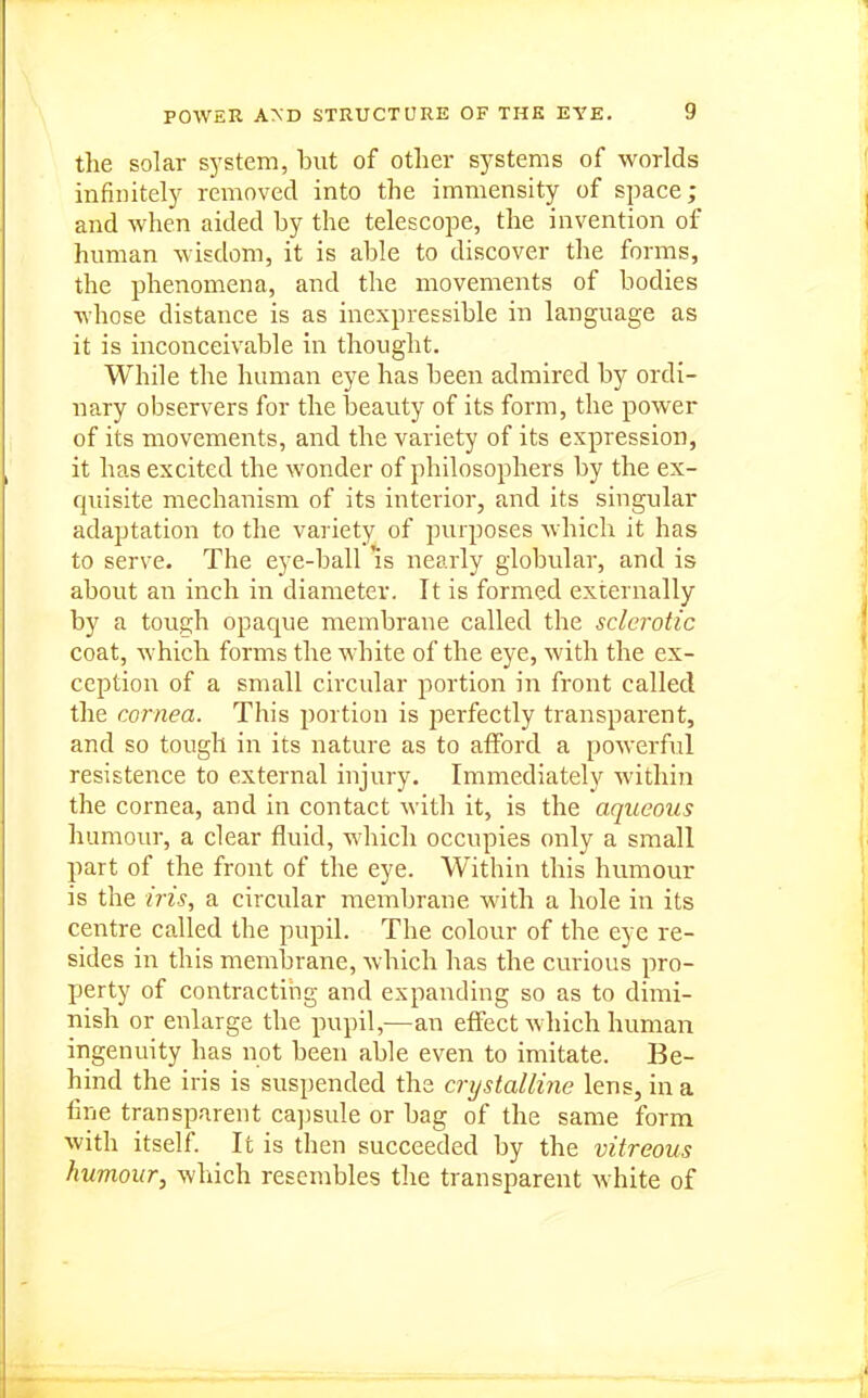 POWER AXD STRUCTURE OF THK EYE. the solar sj^stem, but of other systems of worlds mfinitely removed into the immensity of space; and when aided by the telescope, the invention of human wisdom, it is able to discover the forms, the phenomena, and the movements of bodies whose distance is as inexpressible in language as it is inconceivable in thought. While the human eye has been admired by ordi- nary observers for the beauty of its form, the power of its movements, and the variety of its expression, it has excited the wonder of philosophers by the ex- quisite mechanism of its interior, and its singular adaptation to the vai iety of purposes which it has to serve. The eye-ball Is nearly globular, and is about an inch in diameter. It is formed externally by a tough opaque membrane called the sclerotic coat, which forms the white of the eye, with the ex- ception of a small circular portion in front called the cornea. This portion is perfectly transparent, and so tough in its nature as to afford a powerful resistence to external injury. Immediately within the cornea, and in contact with it, is the aqueous humour, a clear fluid, which occupies only a small part of the front of the eye. Within this humour is the iris, a circular membrane with a hole in its centre called the pupil. The colour of the eye re- sides in this membrane, which has the curious pro- perty of contracting and expanding so as to dimi- nish or enlarge the pupil,—an effect which human ingenuity has not been able even to imitate. Be- hind the iris is suspended the crystalline lens, in a fine transparent cajisule or bag of the same form with itself. It is then succeeded by the vitreous humour, which resembles the transparent white of