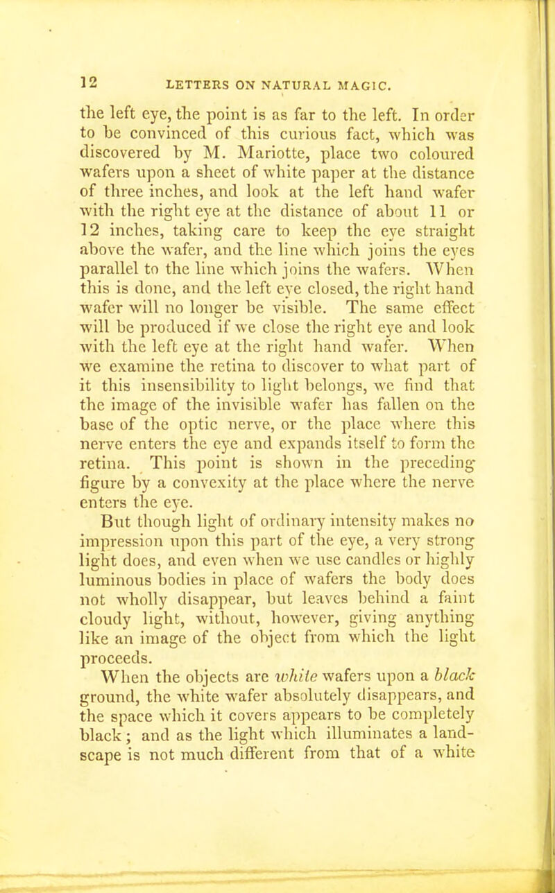 the left eye, the point is as far to the left. In order to be convinced of this curious fact, which was discovered by M. Mariotte, place two coloured wafers upon a sheet of white paper at the distance of three inches, and look at the left hand wafer with the right eye at the distance of about 11 or 12 inches, taking care to keep the eye straight above the wafer, and the line which joins the eyes parallel to the line which joins the wafers. When this is done, and the left eye closed, the right hand wafer will no longer be visible. The same effect will be produced if we close the right eye and look with the left eye at the right hand wafer. When we examine the retina to discover to what part of it this insensibility to light belongs, we find that the image of the invisible wafer has fallen on the base of the optic nerve, or the place where this nerve enters the eye and expands itself to form the retina. This point is shown in the preceding- figure by a convexity at the place where the nerve enters the eye. But though light of ordinary intensity makes no impression upon this part of the eye, a very strong light does, and even when we use candles or highly luminous bodies in place of wafers the body does not wholly disappear, but leaves behind a faint cloudy light, without, however, giving anything like an image of the object from which the light proceeds. When the objects are lohite wafers upon a black ground, the white wafer absolutely disappears, and the space which it covers appears to be completely black; and as the light which illuminates a land- scape is not much different from that of a white