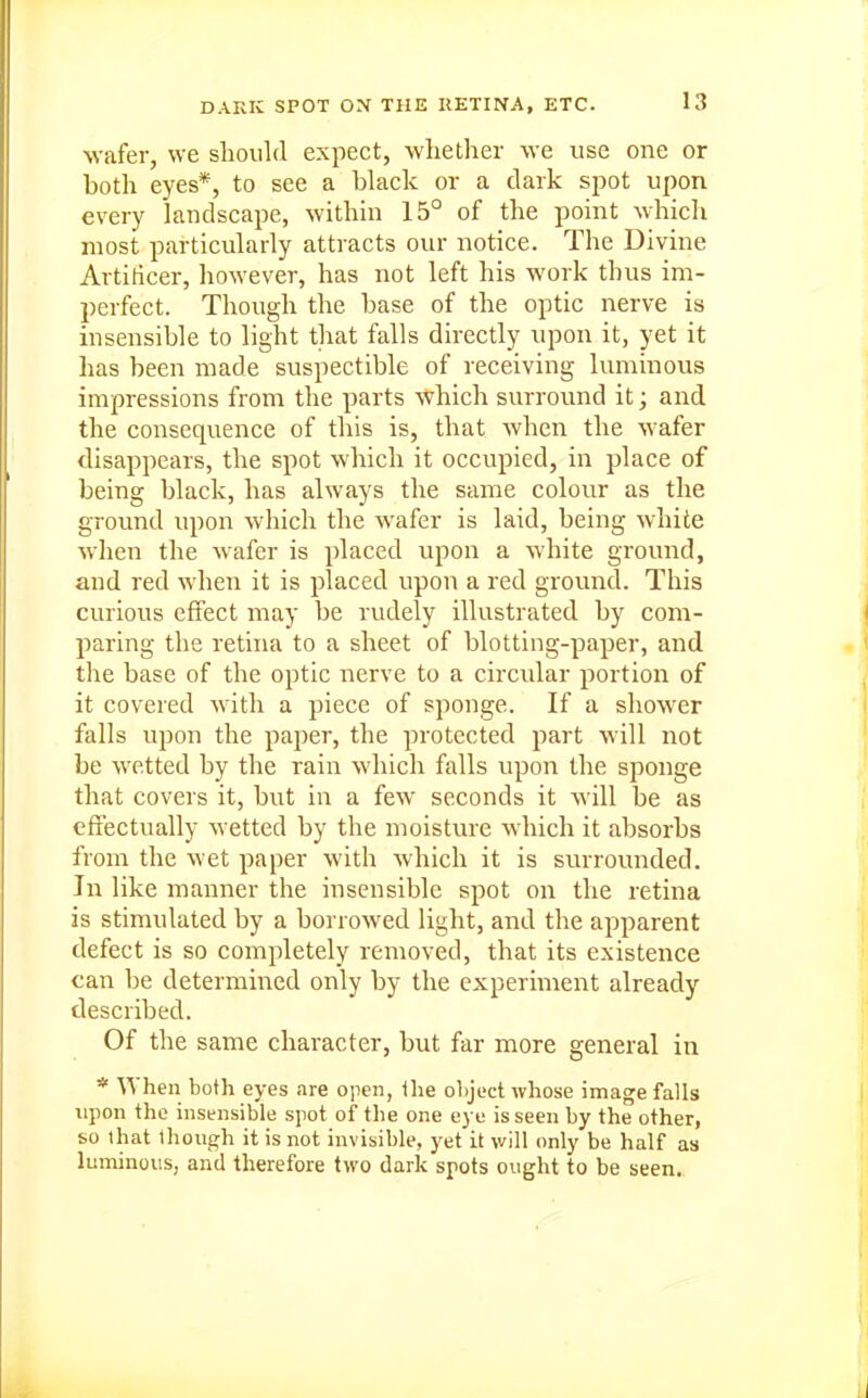 wafer, we should expect, whether we use one or both eyes*, to see a black or a dark spot upon every landscape, within 15° of the point whicli most particularly attracts our notice. The Divine Artiticer, however, has not left his work thus im- perfect. Though the base of the optic nerve is insensible to light that falls directly upon it, yet it has been made suspectible of receiving luminous impressions from the parts which surround it; and the consequence of this is, that when the wafer disappears, the spot which it occupied, in place of being black, has always the same colour as the ground upon which the wafer is laid, being white when the wafer is placed upon a white ground, and red when it is placed upon a red ground. This curious effect may be rudely illustrated by com- paring the retina to a sheet of blotting-paper, and tlie base of the optic nerve to a circidar portion of it covered with a piece of sponge. If a shower falls upon the paper, the protected part will not be wetted by the rain which falls upon the sponge that covers it, but in a few seconds it will be as effectually wetted by the moisture which it absorbs from the wet paper with which it is sruTOunded. In like manner the insensible spot on the retina is stimulated by a borrowed light, and the apparent defect is so completely removed, that its existence can be determined only by the experiment already described. Of the same character, but far more general in * When both eyes are open, ilie ohject whose image falls upon the insensible spot of the one eye is seen by the other, so lhat though it is not invisible, 3'et it will only be half as luminous, and therefore two dark spots ought to be seen.