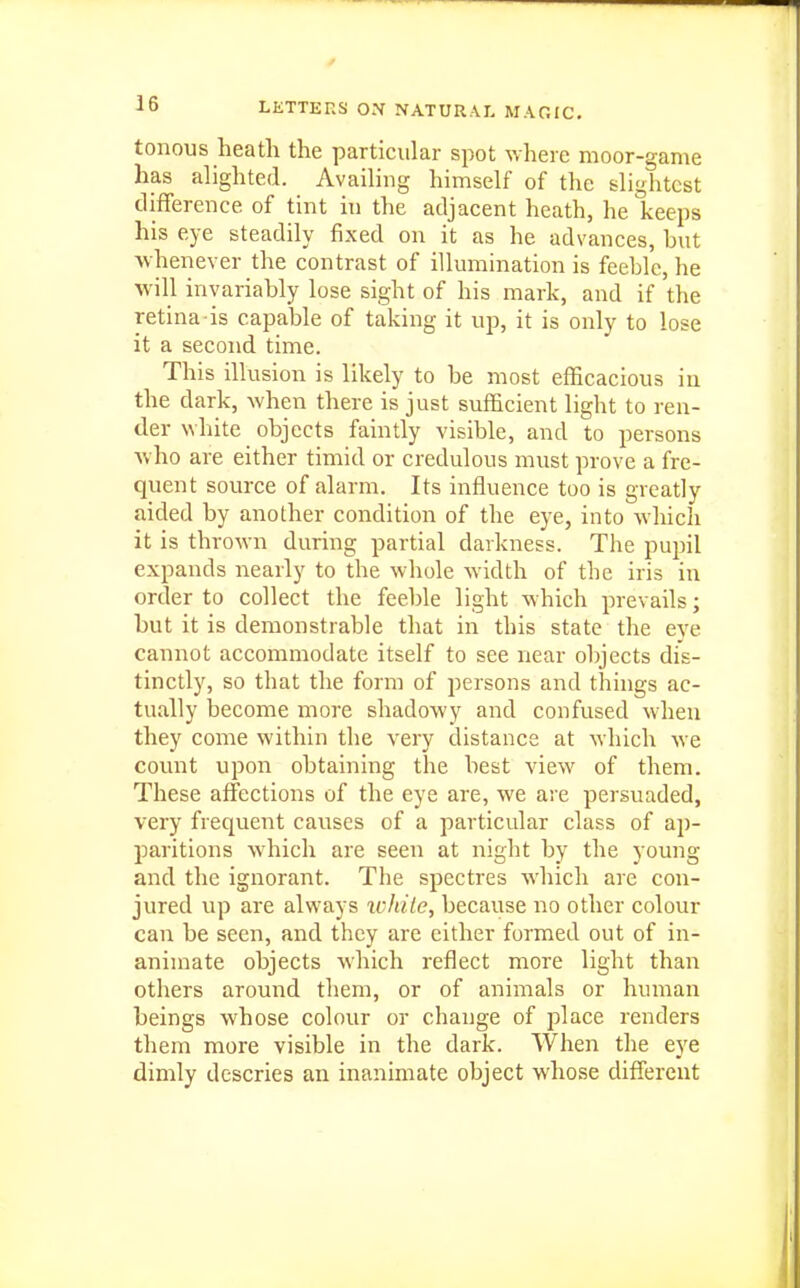 tonous heath the particular spot where moor-game has alighted. Availing himself of the slightest difference of tint in the adjacent heath, he keeps his eye steadily fixed on it as he advances, but whenever the contrast of illumination is feeble, he will invariably lose sight of his mark, and if the retina is capable of taking it up, it is only to lose it a second time. This illusion is likely to be most efficacious in the dark, when there is just sufficient light to ren- der white objects faintly visible, and to persons who are either timid or credulous must prove a fre- quent source of alarm. Its influence too is greatly aided by another condition of the eye, into which it is thrown during partial darkness. The pupil expands nearly to the whole width of the iris in order to collect the feeble light which prevails; but it is demonstrable that in this state the eye cannot accommodate itself to see near objects dis- tinctly, so that the form of persons and things ac- tually become more shadowy and confused when they come within the very distance at which we count upon obtaining the best view of them. These affections of the eye are, we are persuaded, very frequent causes of a particular class of aj)- paritions which are seen at night by the young and the ignorant. The spectres which are con- jured vip are always icliile, because no other colour can be seen, and they are either formed out of in- animate objects which reflect more light than others around them, or of animals or human beings whose colour or change of place renders them more visible in the dark. When the eye dimly descries an inanimate object whose different