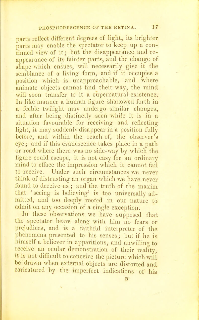 jiarts reflect tlifFerent degrees of light, its brighter parts may enable the spectator to keep up a con- tinued view of it; but the disappearance and re- appearance of its fainter parts, and the change of shape which ensues, will necessarily give it the semblance of a living form, and if it occupies a position which is unap])roachable, and wliere animate objects cannot find their way, the mind will soon transfer to it a supernatural existence. In like manner a human figure shadowed forth in a feeble twilight may undergo similar changes, and after being distinctly seen while it is in a situation ftivourable for receiving and reflecting- light, it may suddenly disajjpear in a position fully before, and within the reach of, the observer's eye; and if this evanescence takes place in a path or road where there was no side-way by which the figure could escape, it is not easy for an ordinary mind to eflace the impression which it cannot fail to receive. Under such circumstances we never think of distrusting an organ which we have never found to deceive us ; and the truth of the maxinr that ' seeing is believing' is too iniiversally ad- mitted, and too deeply rooted in our nature to admit on any occasion of a single exception. In these observations we have supposed that the spectator bears along with him no fears or prejudices, and is a faithful interpreter of the phenomena presented to his senses; but if he is himself a believer in apparitions, and unwilling to receive an ocular demonstration of their reality, it is not difficult to conceive the picture which will be drawn when external objects are distorted and caricatured by the imperfect indications of hia B