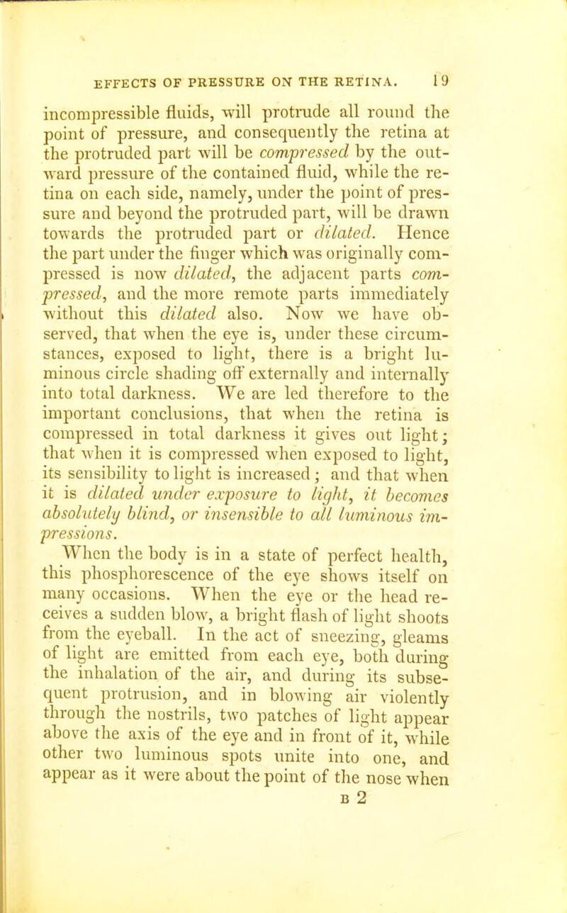 incompressible fluids, will protrude all round the point of pressure, and consequently the retina at the protruded part will be compressed by the out- ward pressure of the contained fluid, while the re- tina on each side, namely, imder the point of pres- sure and beyond the protruded part, will be drawn towards the protruded part or dilated. Hence the part under the finger which was originally com- pressed is now dilated, the adjacent parts com- pressed, and the more remote parts immediately without this dilated also. Now we have ob- served, that when the eye is, under these circum- stances, exposed to light, there is a bright lu- minous circle shading oft' externally and internallj' into total darkness. We are led therefore to the important conclusions, that when the retina is compressed in total darkness it gives out light; that when it is compressed when exposed to light, its sensibility to light is increased ; and that when it is dilated under exposure to light, it becomes absohdely blind, or insensible to all kiminous im- pressions. When the body is in a state of perfect health, this phosphorescence of the eye shows itself on many occasions. When the eye or the head re- ceives a sudden blow, a bright flash of light shoots from the eyeball. In the act of sneezing, gleams of light are emitted from each eye, both during the inhalation of the air, and during its subse- quent protrusion, and in blowing air violently through the nostrils, two patches of light appear above the axis of the eye and in front of it, while other two luminous spots unite into one, and appear as it were about the point of the nose when B 2
