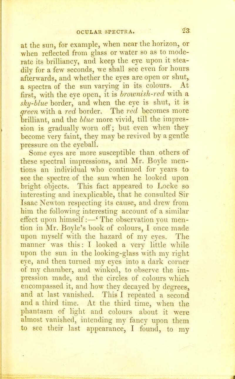 at the sun, for example, when near the horizon, or when reflected from glass or water so as to mode- rate its brilliancy, and keep the eye upon it stea- dily for a few seconds, we shall see even for hours afterwards, and whether the eyes are open or shut, a spectra of the sun varying in its colours. At first, with the eye open, it is brownish-red with a sky-blue border, and when the eye is shut, it is green with a red border. The red becomes more brilliant, and the blue more vivid, till the impres- sion is gradually worn off; but even when they become very faint, they may be revived by a gentle pressure on the eyeball. Some eyes are more susceptible than others of these spectral impressions, and Mr. Boyle men- tions an individual who continued for years to see the spectre of the sun when he looked upon bright objects. This fact appeared to Locke so interesting and iiiexplicable, that he consulted Sir Isaac Newton respecting its cause, and drew from him the following interesting account of a similar effect upon himself:—' The observation you men- tion in Mr. Boyle's book of colours, I once made upon myself with the hazard of my eyes. The manner was this: I looked a very little Avhile upon the sun in the looking-glass with my right eye, and then turned my eyes into a dark corner of my chamber, and winked, to observe the im- pression luade, and the circles of colours which encompassed it, and how they decayed by degTces, and at last vanished. This I repeated a second and a third time. At the third time, when the phantasm of light and colours about it were almost vanished, intending my fancy upon them to see their last ai)pearance, I found, to my