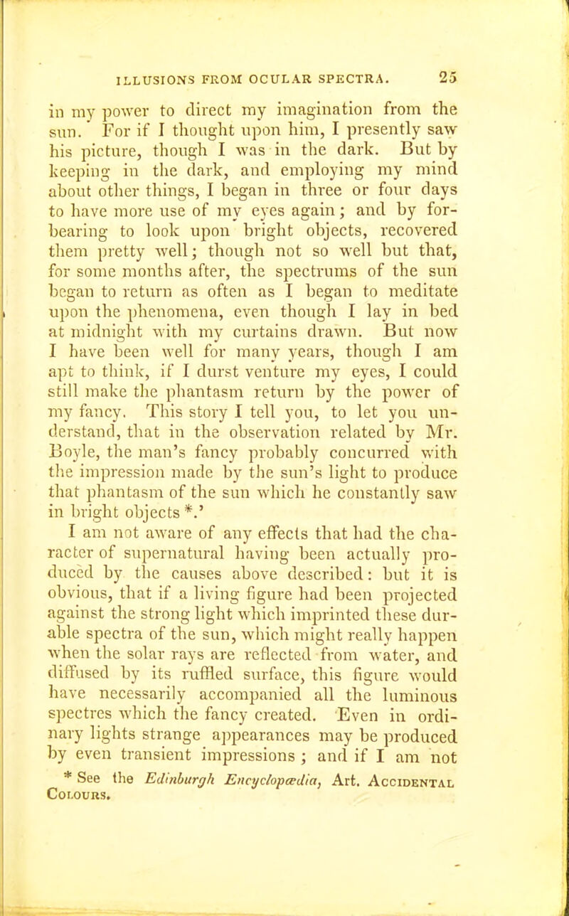 in my power to direct my imagination from the sun. For if I thought upon him, I presently saw his picture, though I was in the dark. But by keeping in the dark, and employing my mind about other things, I began in three or four days to have more use of my eyes again; and by for- bearing to look upon bright objects, recovered them pretty well; though not so well but that, for some months after, the spectrums of the sun began to return as often as I began to meditate upon the phenomena, even though I lay in bed at midnight with my curtains drawn. But now I have been well for many years, though I am apt to think, if I durst venture my eyes, I could still make the phantasm return by the power of my fancy. This story I tell you, to let you un- derstand, that in the observation related by Mr. Boyle, the man's fancy probably concurred with the impression made by the sun's light to produce that phantasm of the sun which he constantly saw in bright objects*.' I am not aware of any effects that had the cha- racter of supernatural having been actually pro- duced by the causes above described: but it is obvious, that if a living figure had been projected against the strong light which imprinted these dur- able spectra of the sun, which might really happen Avhen the solar rays are reflected from water, and diffused by its ruffled surface, this figure would have necessarily accompanied all the luminous spectres which the fancy created. Even in ordi- nary lights strange appearances may be produced by even transient impressions ; and if I am not * See the Edinburgh Encyclopedia, Art. Accidental Colours.