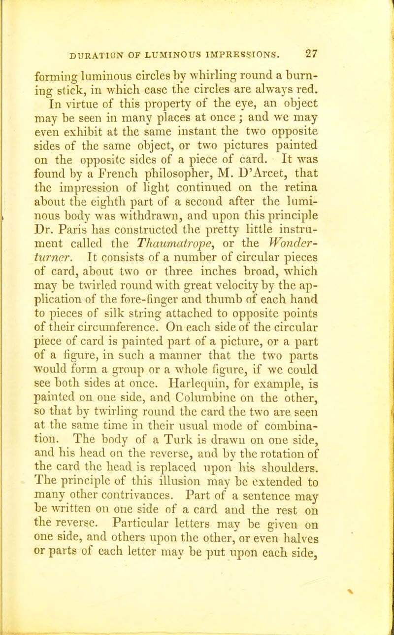 forming luminous circles by whirling round a burn- ing stick, in which case the circles are always red. In virtue of this property of the eye, an object may be seen in many places at once; and we may even exhibit at the same instant the two opposite sides of the same object, or two pictures painted on the opposite sides of a piece of card. It was found by a French philosopher, M. D'Arcet, that the impression of light continued on the retina about the eighth part of a second after the lumi- nous body was withdrawn, and upon this principle Dr. Paris has constructed the pretty little instru- ment called the Thaumcdrope, or the Wonder- turner. It consists of a number of circular pieces of card, about two or three inches broad, which may be twdrled round with great velocity by the ap- plication of the fore-finger and thumb of each hand to pieces of silk string attached to opposite points of their circumference. On each side of the circular piece of card is painted part of a picture, or a part of a figure, in such a manner that the two parts would form a group or a whole figure, if we could see both sides at once. Harlequin, for example, is painted on one side, and Columbine on the other, so that by twirling round the card the two are seen at the same time in their usual mode of combina- tion. The body of a Turk is drawn on one side, and his head on the reverse, and by the rotation of the card the head is replaced upon his shoulders. The principle of this illusion may be extended to many other contrivances. Part of a sentence may be written on one side of a card and the rest on the reverse. Particular letters may be given on one side, and others upon the other, or even halves or parts of each letter may be put upon each side,