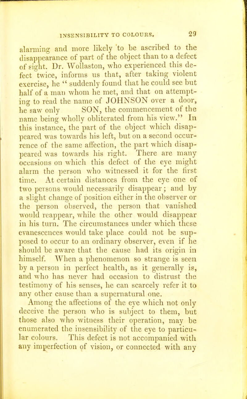 alarming and more likely to be ascribed to the disappearance of part of the object than to a defect of sight. Dr. WoUaston, who experienced this de- fect twice, informs us that, after taking violent exercise, he  suddenly found that he could see but half of a man whom he met, and that on attempt- ing to read the name of JOHNSON over a door, he saw only SON, the commencement of the name being wholly obliterated from his view. In this instance, the part of the object which disap- peared was towards his left, but on a second occur- rence of the same affection, the part which disap- peared was towards liis right. There are many occasions on whicli this defect of the eye might alarm the ])erson who witnessed it for the first time. At certain distances from the eye one of two persons wovdd necessarily disappear; and by a slight change of position either in the observer or the person ol)servcd, the person that vanished would reappear, while the other would disappear in his turn. The circumstances under which these evanescences would take place could not be sup- posed to occur to an ordinary observer, even if he should be aware that the cause had its origin in himself. When a phenomenon so strange is seen by a person in perfect health, as it generally is, and who has never had occasion to distrust the testimony of his senses, he can scarcely refer it to any other cause than a supernatural one. Among the aftections of the eye which not only deceive the person who is subject to them, but those also who witness their operation, may be enumerated the insensibility of the eye to particu- lar colours. This defect is not accompanied with any imperfection of vision, or connected with any