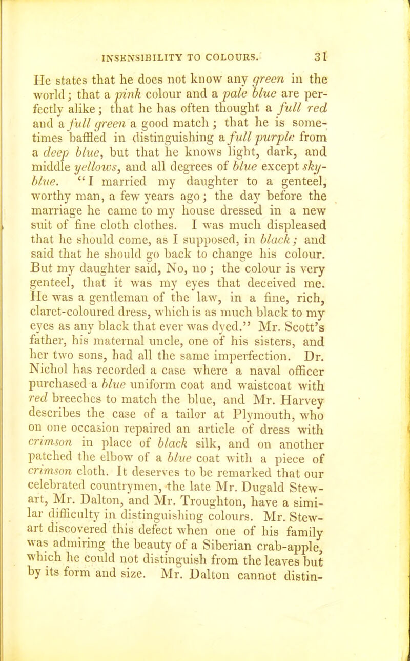 He states that he does not know any green in the world; that a pink colour and a pale blue are per- fectly alike; that he has often thought a full red and a. full green a good match • that he is some- times baffled in distinguishing di full purple from a deep blue, but that he knows light, dark, and middle yelloivs, and all degi'ees of blue except sky- blue. I married my daughter to a genteel, worthy man, a few years ago; the day before the marriage he came to my house dressed in a new suit of fine cloth clothes. I was much displeased that he should come, as I supposed, in black; and said that he should go back to change his colour. But my daughter said, No, no; the colour is very genteel, that it was my eyes that deceived me. He was a gentleman of the law, in a fine, rich, claret-coloured dress, which is as much black to my eyes as any black that ever was dyed. Mr. Scott's father, his maternal uncle, one of his sisters, and her two sons, had all the same imperfection. Dr. Nichol has recorded a case where a naval officer purchased a blue uniform coat and waistcoat with red breeches to match the blue, and Mr. Harvey describes the case of a tailor at Plymouth, who on one occasion repaired an article of dress with crimson in place of black silk, and on another patched the elbow of a blue coat with a piece of crimson cloth. It deserves to be remarked that our celebrated countrymen, the late Mr. Dugald Stew- art, Mr. Dalton, and Mr. Troughton, have a simi- lar difficulty in distinguishing colours. Mr. Stew- art discovered this defect when one of his family was admiring the beauty of a Siberian crab-apple, which he could not distinguish from the leaves but by its form and size. Mr. Dalton cannot distin-