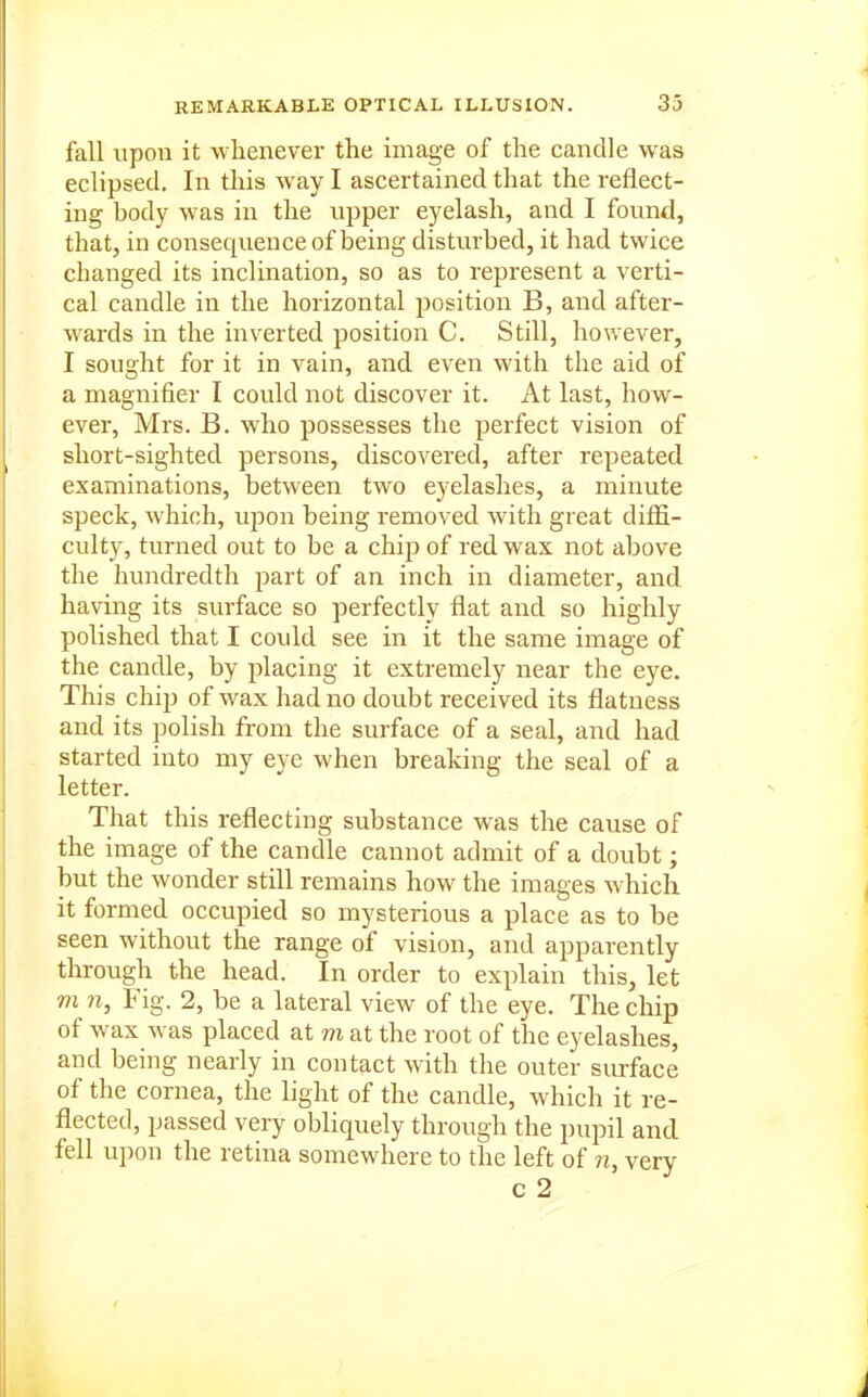 fall upon it whenever the image of the candle was eclipsed. In this way I ascertained that the reflect- ing body was in the upper eyelash, and I found, that, in consequence of being disturbed, it had twice changed its inclination, so as to represent a verti- cal candle in the horizontal position B, and after- wards in the inverted position C. Still, however, I sought for it in vain, and even with the aid of a magnifier I could not discover it. At last, how- ever, Mrs. B. who possesses the perfect vision of short-sighted persons, discovered, after repeated examinations, between two eyelashes, a minute speck, which, upon being removed with great diffi- culty, turned out to be a chip of red wax not above the hundredth part of an inch in diameter, and having its surface so perfectly flat and so highly polished that I could see in it the same image of the candle, by placing it extremely near the eye. This chip of wax had no doubt received its flatness and its polish from the surface of a seal, and had started into my eye when breaking the seal of a letter. That this reflecting substance was the cause of the image of the candle cannot admit of a doubt; but the wonder still remains how the images which it formed occupied so mysterious a place as to be seen without the range of vision, and apparently through the head. In order to explain this, let m ?i. Fig. 2, be a lateral view of the eye. The chip of wax was placed at m at the root of the eyelashes, and being nearly in contact with the outer surface of the cornea, the light of the candle, which it re- flected, passed very obliquely through the pupil and fell upon the retina somewhere to the left of n, very