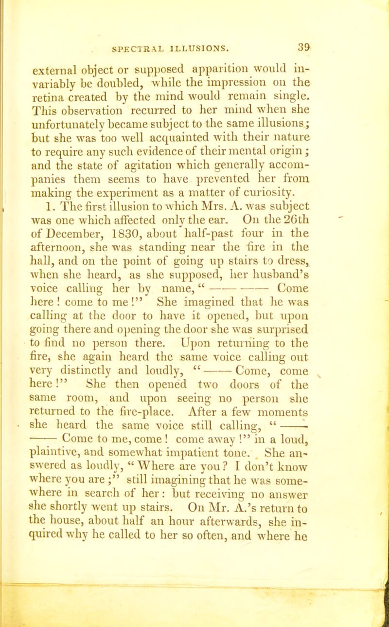 external object or supposed apparition would in- variably be doubled, while the impression on the retina created by the mind would remain single. This observation recurred to her mind when she unfortunately became subject to the same illusions; but she was too well acquainted with their nature to require any such evidence of their mental origin; and the state of agitation which generally accom- panies them seems to have prevented her from making the experiment as a matter of cui iosity. 1. The first illusion to which Mrs. A. was subject was one which aifected onlv the ear. On the 26th of December, 1830, about half-past four in the afternoon, she was standing near the fire in the hall, and on the point of going up stairs to dress, when she heard, as she supposed, her husband's voice calling her by name,  — Come here ! come to me! She imagined that he Avas calling at the door to have it opened, but upon going there and opening the door she was surprised to find no person there. Upon returning to the fire, she again heard the same voice calling out very distinctly and loudly,  Come, come here! She then opened two doors of the same room, and upon seeing no person she returned to the fire-place. After a few moments she heard the same voice still calling,  Come to me, come ! come away ! in a loud, plaintive, and somewhat impatient tone. She an- swered as loudly,  Where are you ? I don't know where you arestill imagining that he was some- where in search of her: but receiving no answer she shortly went up stairs. On Mr. A.'s return to the house, about half an hour afterwards, she in- quired why he called to her so often, and where he