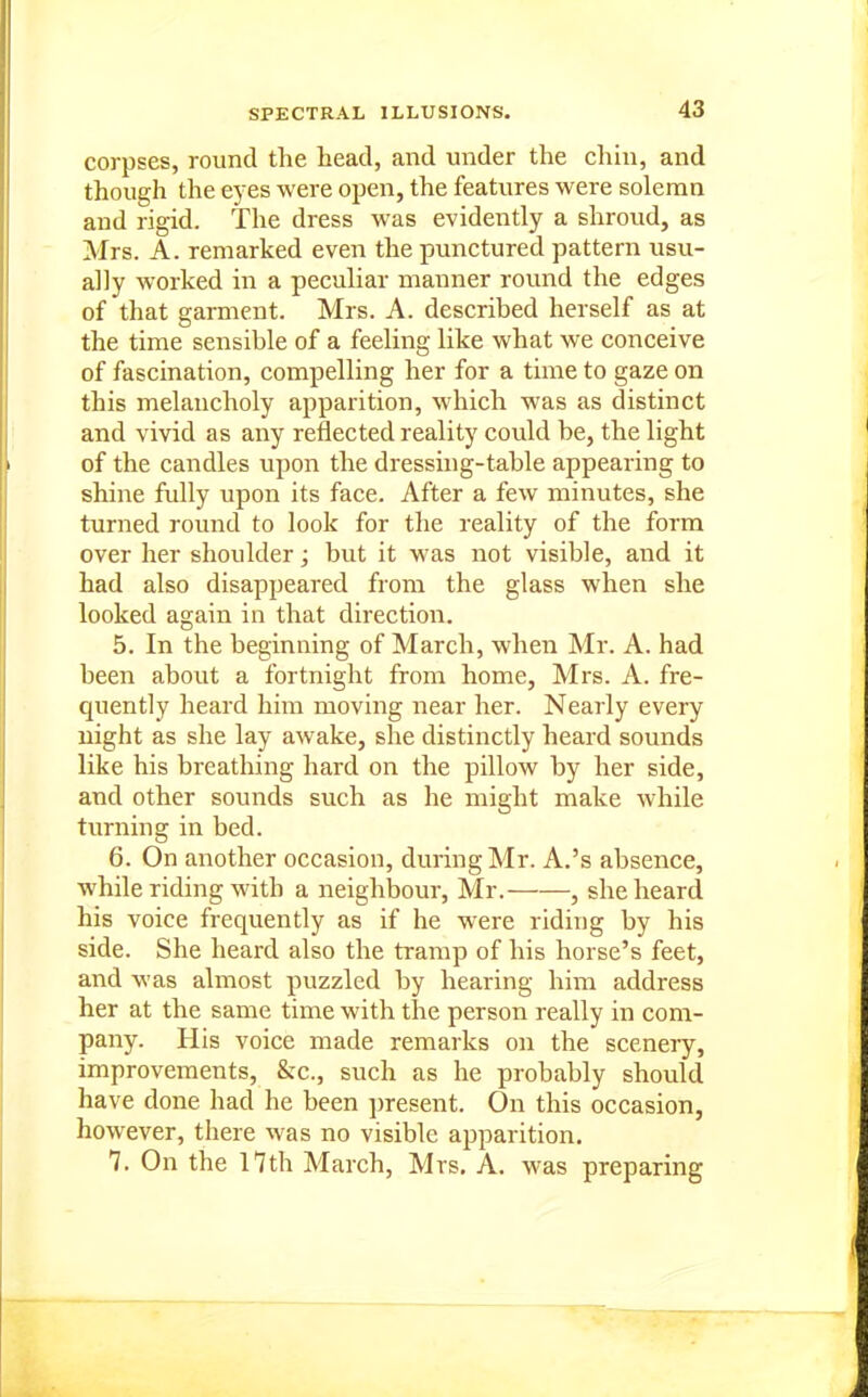 corpses, round the head, and under the chin, and though the eyes were open, the features were solemn and rigid. The dress w'as evidently a shroud, as Mrs. A. remarked even the punctured pattern usu- ally worked in a peculiar manner round the edges of that garment. Mrs. A. described herself as at the time sensible of a feeling like what we conceive of fascination, compelling her for a time to gaze on this melancholy apparition, which was as distinct and vivid as any reflected reality could be, the light of the candles upon the dressing-table appearing to shine fully upon its face. After a few minutes, she turned round to look for the reality of the form over her shoulder; but it was not visible, and it had also disappeared from the glass when she looked again in that direction. 5. In the beginning of March, when Mr. A. had been about a fortnight from home, Mrs. A. fre- quently heard him moving near her. Nearly every night as she lay awake, she distinctly heard sounds like his breathing hard on the pillow by her side, and other sounds such as he might make while turning in bed. 6. On another occasion, during Mr. A.'s absence, while riding with a neighbour, Mr. , she heard his voice frequently as if he were riding by his side. She heard also the tramp of his horse's feet, and was almost puzzled by hearing him address her at the same time with the person really in com- pany. His voice made remarks on the scenery, improvements, &c., such as he probably should have done had he been present. On this occasion, however, there was no visible apparition. 7. On the 17th March, Mrs, A. was preparing