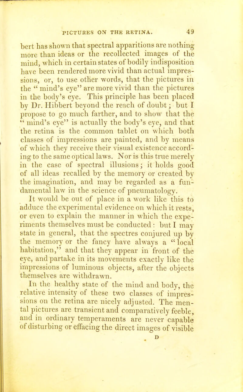 bert has shown that spectral apparitions are nothing- more than ideas or the recollected images of the mind, which in certain states of bodily indisposition have been rendered more vivid than actual impres- sions, or, to use other words, that the pictures in the  mind's eye are more vivid than the pictures in the body's eye. This principle has been placed by Dr. Hibbert beyond the reach of doubt; but I propose to go much farther, and to show that the  mind's eye is actually the body's eye, and that the retina is the common tablet on which both classes of impressions are painted, and by means of which they receive their visual existence accord- ing to the same optical laws. Nor is this true merely in the case of spectral illusions; it holds good of all ideas recalled by the memory or created by the imagination, and may be regarded as a fun- damental law in the science of pneumatology. It would be out of jilace in a work like this to adduce the experimental evidence on which it rests, or even to explain the manner in which the expe- riments themselves must be conducted : but I may state in general, that the spectres conjured up by the memory or the fancy have always a  local habitation, and that they appear in front of the eye, and partake in its movements exactly like the impressions of luminous objects, after the objects themselves are withdrawn. In the healthy state of the mind and body, the relative intensity of these two classes of impres- sions on the retina are nicely adjusted. The men- tal pictures are transient and comparatively feeble, and in ordinary temperaments are never capable of disturbing or effacing the direct images of visible