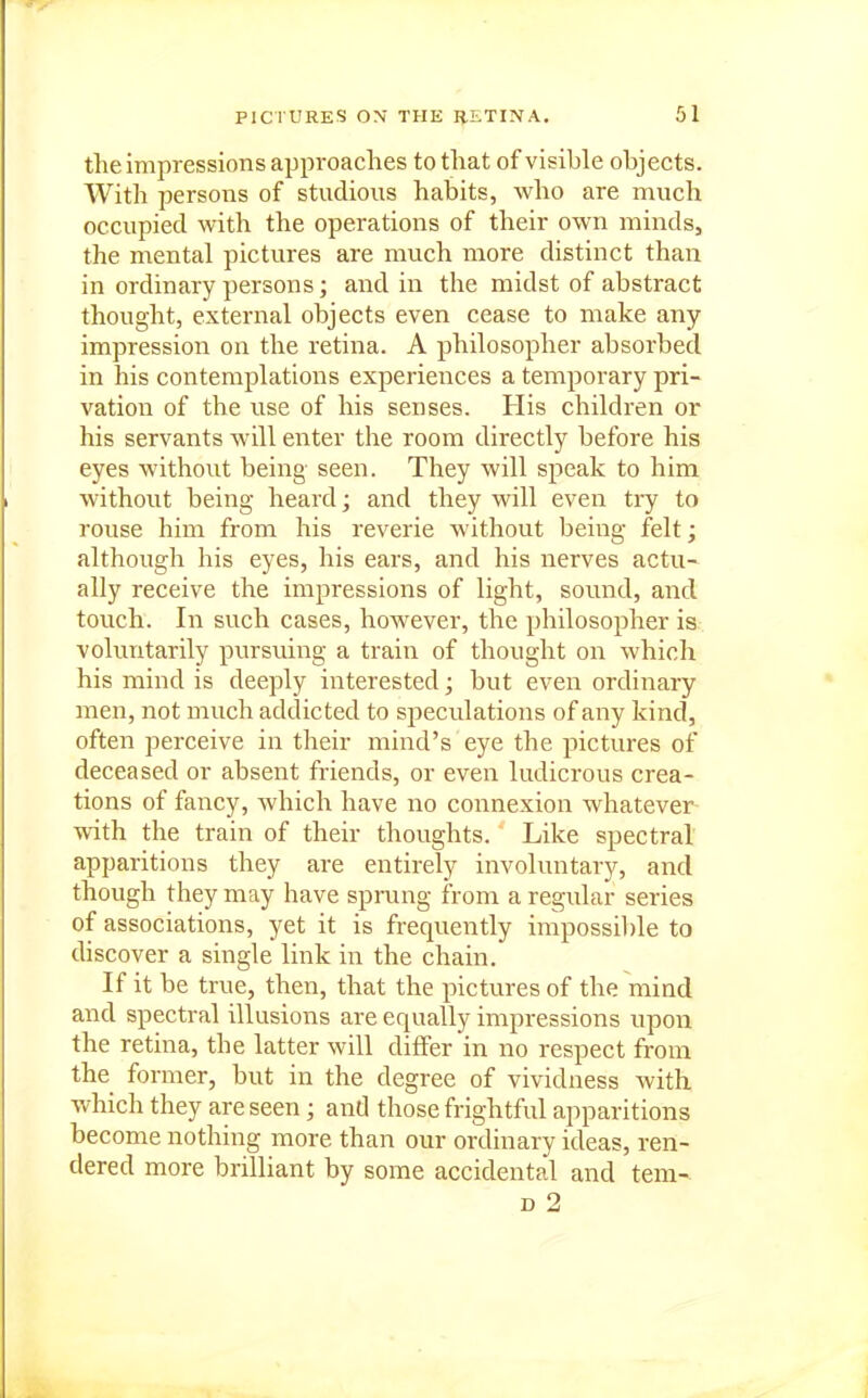 the impressions approaches to that of visible objects. With persons of studious habits, who are much occupied with the operations of their own minds, the mental pictures are much more distinct than in ordinary persons; and in the midst of abstract thought, external objects even cease to make any impression on the retina. A philosopher absorbed in his contemplations experiences a temporary pri- vation of the use of his senses. His children or his servants will enter the room directly before his eyes without being- seen. They will speak to him without being heard; and they will even try to rouse him from his reverie without being felt; although his eyes, his ears, and his nerves actu- ally receive the impressions of light, sound, and touch. In such cases, however, the philosopher is voluntarily pursuing a train of thought on which his mind is deeply interested; but even ordinary men, not much addicted to speculations of any kind, often perceive in their mind's eye the pictures of deceased or absent friends, or even ludicrous crea- tions of fancy, which have no connexion whatever with the train of their thoughts. Like spectral apparitions they are entirely involuntary, and though they may have spmng from a regular series of associations, yet it is frequently impossil)le to discover a single link in the chain. If it be true, then, that the pictures of the mind and spectral illusions are equally impressions upon the retina, the latter will differ in no respect from the former, but in the degree of vividness Avith which they are seen; and those frightful apparitions become nothing more than our ordinary ideas, ren- dered more brilliant by some accidental and tem- D 2