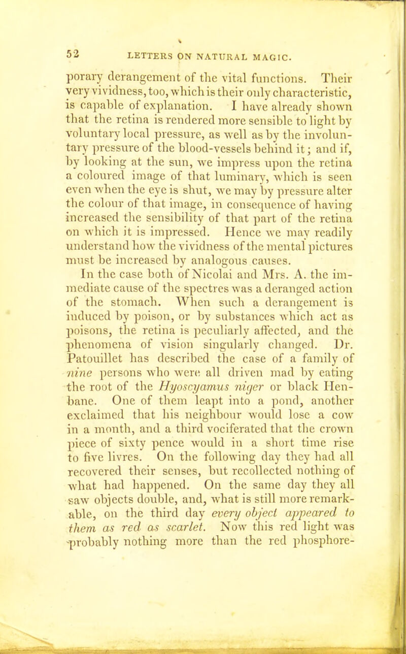 porary derangement of the vital functions. Their very vividness, too, which is their only characteristic, is capable of explanation. I have already shown that the retina is rendered more sensible to light by voluntary local pressure, as well as by the involun- tary pressvire of the blood-vessels behind it; and if, by looking at the sun, we impress upon the retina a coloured image of that luminary, which is seen even when the eye is shut, we may by pressure alter the colour of that image, in consequence of having increased the sensibility of that part of the retina on which it is impressed. Hence we may readily understand how the vividness of the mental pictures must be increased by analogous cavises. In the case both of Nicolai and Mrs. A. the im- mediate cause of the spectres was a deranged action of the stomach. When such a derangement is induced by poison, or by substances which act as poisons, the retina is peculiarly affected, and the phenomena of vision singularly changed. Dr. Patouillet has described the case of a family of nine persons who were all driven mad by eating the root of the Hyoscyamus nicjcr or black Hen- bane. One of them leapt into a pond, another exclaimed that his neighbour would lose a cow^ in a month, and a third vociferated that the crown piece of sixty pence would in a short time rise to five livres. On the following day they had all recovered their senses, but recollected nothing of what had happened. On the same day they all saw objects double, and, what is still more remark- able, on the third day every object appeared to them as red as scarlet. Now this red light was -^)robably nothing more than the red pliosphore-