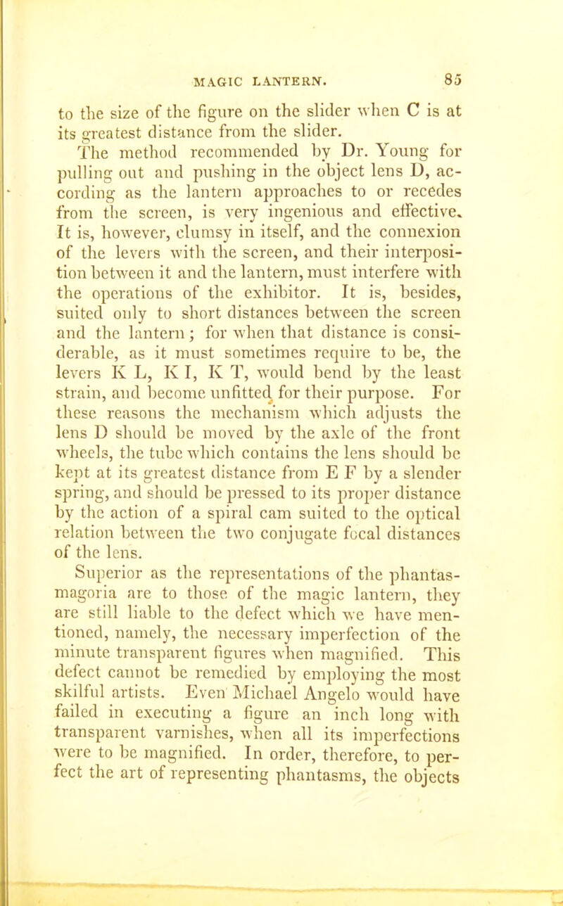 to the size of the figure on the slider when C is at its greatest distance from the slider. The method recommended by Dr. Young for pulling out and pushing in the object lens D, ac- cording as the lantern approaches to or recedes from the screen, is very ingenious and effective. It is, however, clumsy in itself, and the connexion of the levers with the screen, and their interi^osi- tion between it and the lantern, must interfere with the operations of the exhibitor. It is, besides, suited only to short distances between the screen and the lantern; for when that distance is consi- derable, as it must sometimes require to be, the levers K L, K I, K T, w^ould bend by the least strain, and become unfitted, for their purpose. For these reasons the mechanism which adjusts the lens D should be moved by the axle of the front wheels, the tube which contains the lens should be kept at its greatest distance from E F by a slender spring, and should be pressed to its proper distance by the action of a spiral cam suited to the optical relation betM'een the two conjugate focal distances of the lens. Superior as the representations of the phantas- magoria are to those of the magic lantern, they are still liable to the defect which we have men- tioned, namely, the necessary imperfection of the minute transparent figures when magnified. This defect cannot be remedied by employing the most skilful artists. Even Michael Angelo would have failed in executing a figure an inch long with transparent varnishes, when all its imperfections Avere to be magnified. In order, therefore, to per- fect the art of representing phantasms, the objects