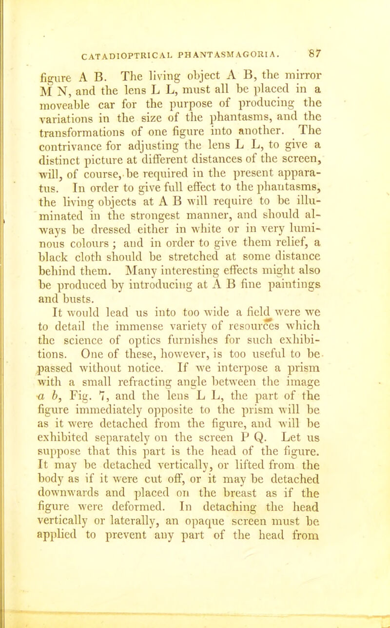 figure A B. The living object A B, the mirror M N, and the lens L L, must all be placed in a moveable car for the purpose of producing the variations in the size of the phantasms, and the transformations of one figure into another. The contrivance for adjusting the lens L L, to give a distinct picture at different distances of the screen, will, of course, be required in the present appara- tus. In order to give full effect to the phantasms, the living objects at A B will require to be illu- minated in the strongest manner, and should al- ways be dressed either in white or in very lumi- nous colours ; and in order to give them relief, a black cloth should be stretched at some distance behind them. Many interesting effects might also be produced by introducing at A B fine paintings and busts. It would lead us into too wide a field were we to detail the immense variety of resources which the science of optics furnishes for such exhibi- tions. One of these, however, is too useful to be- passed without notice. If we interpose a prism with a small refracting angle between the image ■a b, Fig. 1, and the lens L L, the part of the figure immediately opposite to the prism will be as it were detached from the figure, and will be exhibited separately on the screen P Q. Let us suppose that this part is the head of the figure. It may be detached vertically, or lifted from the body as if it were cut off, or it may be detached downwards and placed on the breast as if the figure were deformed. In detaching the head vertically or laterally, an opaque screen must he applied to prevent any part of the head from