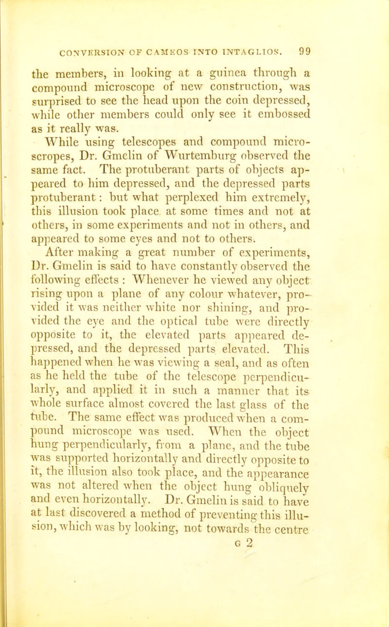 the members, in looking at a guinea through a compound microscope of new construction, was surprised to see the head upon the coin depressed, while other members could only see it embossed as it really was. While using telescopes and compound micvo- scropes. Dr. Gmelin of Wurtemburg observed the same fact. The protuberant parts of objects ap- peared to him depressed, and the depressed parts protuberant: but what perplexed him extremely, this illusion took place at some times and not at others, in some experiments and not in others, and appeared to some eyes and not to others. After making a great number of experiments, Ur. Gmelin is said to have constantly observed the following effects : Whenever he viewed any object rising upon a plane of any colour whatever, pro- vided it was neither white nor shining, and pro- vided the ej'e and the optical tube were directly opposite to it, the elevated parts appeared de- pressed, and the depressed parts elevated. This happened when he was viewing a seal, and as often as he held the tube of the telescope perpendicu- larly, and applied it in such a manner that its whole surface almost covered the last glass of the tube. The same effect was produced when a com- pound microscope was used. When the object hung perpendicularly, fiom a plane, and the tube was supported horizontally and directly opposite to It, the illusion also took place, and the appearance was not altered when the object hung obliquely and even horizontally. Dr. Gmelin is said to have at last discovered a method of preventing this illu- sion, which was by looking, not towards the centre G 2