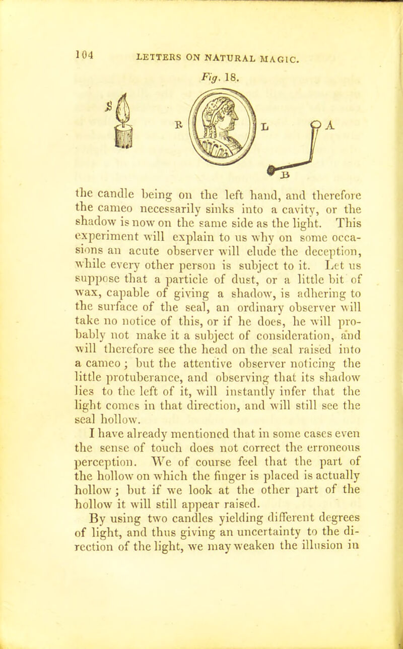 Fig. 18. the candle being on the left hand, and therefore the cameo necessarily sinks into a cavity, or the shadow is now on the same side as the light. This experiment will explain to us why on some occa- sions an acute ohserver will elude the deception, while every other person is subject to it. I.et us suppose that a particle of dust, or a little bit of wax, capable of giving a shadow, is adhering to the surface of the seal, an ordinary observer will take no notice of this, or if he does, he will pro- bably not make it a subject of consideration, and will therefore see the head on the seal raised into a cameo; but the attentive observer noticing the little protuberance, and observing that its shadow lies to the left of it, will instantly infer that the light comes in that direction, and will still see the seal hollow. I have already mentioned that in some cases even the sense of touch does not correct the erroneous perception. We of course feel that the part of the hollow on which the finger is placed is actually hollow ; but if we look at the other part of the hollow it will still appear raised. By using two candles yielding different degrees of light, and thus giving an uncertainty to the di- rection of the light, we may weaken the illusion in