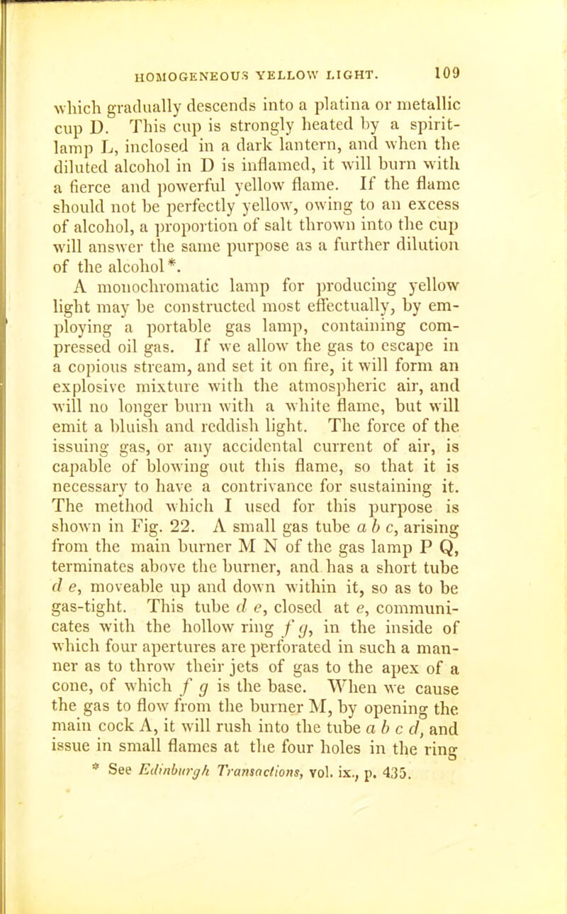 which gradually descends into a platina or metallic cup D. This cup is strongly heated by a spirit- lamp L, inclosed in a dark lantern, and when the diluted alcohol in D is inflamed, it will burn with a fierce and powerful yellow flame. If the flame should not be perfectly yellow, owing to an excess of alcohol, a ])roportion of salt thrown into the cup will answer the same purpose as a further dilution of the alcohol *. A monochromatic lamp for producing yellow light may he constructed most effectually, by em- ploying a portable gas lamp, containing com- pressed oil gas. If we allow the gas to escape in a copious stream, and set it on fire, it will form an explosive mixture with the atmospheric air, and will no longer burn with a white flame, but will emit a bluish and reddish light. The force of the issuing gas, or any accidental current of air, is capable of blowing out this flame, so that it is necessary to have a contrivance for sustaining it. The method which I used for this purpose is shown in Fig. 22. A small gas tube ab c, arising from the main burner M N of the gas lamp P Q, terminates above the burner, and has a short tube (I e, moveable up and down within it, so as to be gas-tight. This tube d e, closed at e, communi- cates with the hollow ring f £/, in the inside of which four apertures are perforated in such a man- ner as to throw their jets of gas to the apex of a cone, of which / g is the base. When we cause the gas to flow from the burner M, by opening the main cock A, it will rush into the tube abed, and issue in small flames at the four holes in the ring * See Edinburgh Transactions, vol. ix., p. 435.