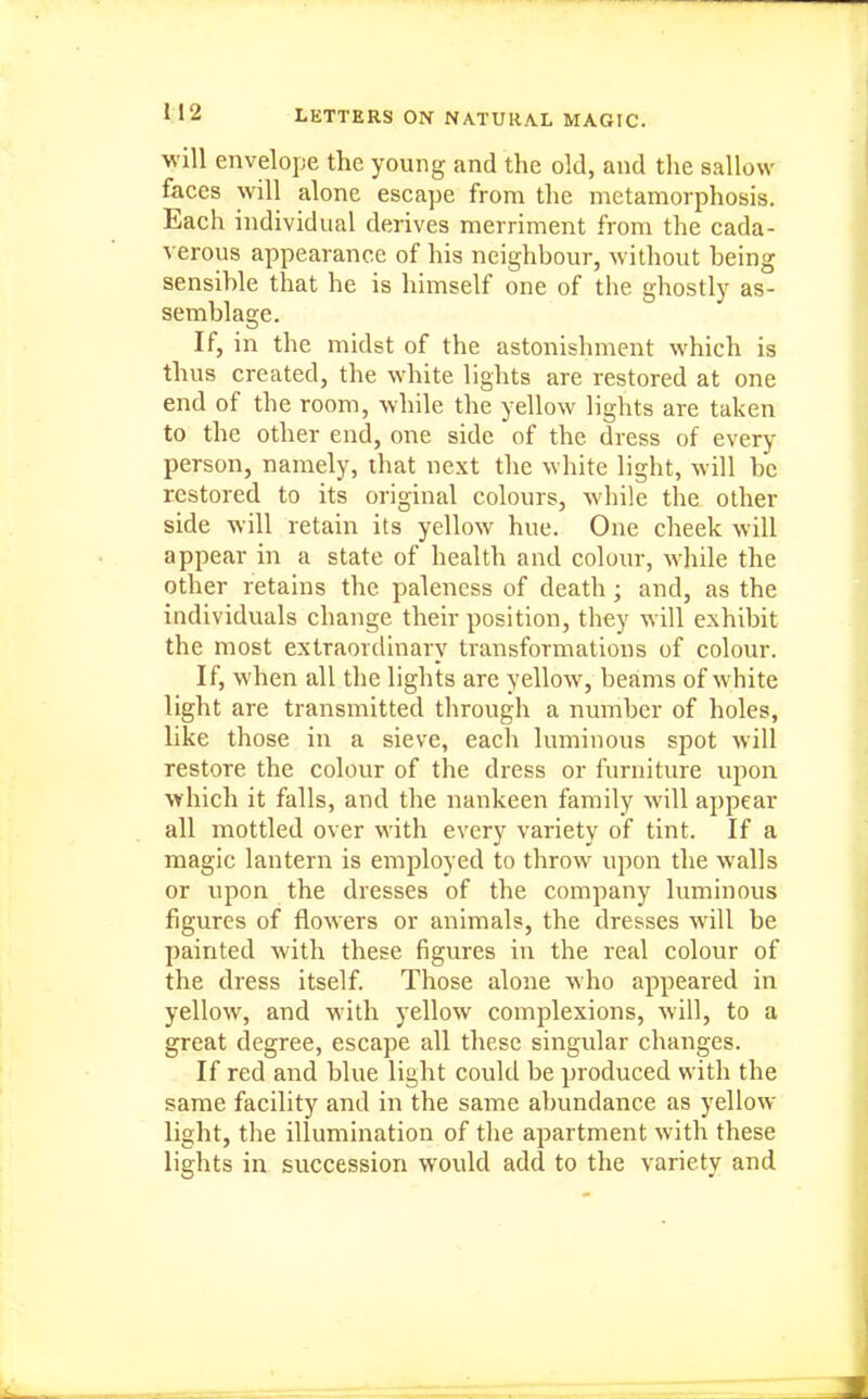 will envelope the young and the old, and the sallow faces will alone escape from the metamorphosis. Each individual derives merriment from the cada- verous appearance of his neighbour, without being sensible that he is himself one of the ghostly as- semblage. If, in the midst of the astonishment which is thus created, the white lights are restored at one end of the room, while the yellow lights are taken to the other end, one side of the dress of every person, namely, that next the white light, will be restored to its original colours, while the other side will retain its yellow hue. One cheek will appear in a state of health and colour, while the other retains the paleness of death; and, as the individuals change their position, they will exhibit the most extraordinary transformations of colour. If, when all the lights are yellow, beams of white light are transmitted through a number of holes, like those in a sieve, each luminous spot will restore the colour of the dress or furniture upon which it falls, and the nankeen family will appear all mottled over M'ith every variety of tint. If a magic lantern is employed to throw upon the walls or upon the dresses of the company luminous figures of flowers or animals, the dresses will be painted with these figures in the real colour of the dress itself. Those alone who appeared in yellow, and with yellow complexions, will, to a great degree, escape all these singular changes. If red and blue light could be produced with the same facility and in the same abundance as yellow light, the illumination of the apartment with these lights in succession would add to the variety and
