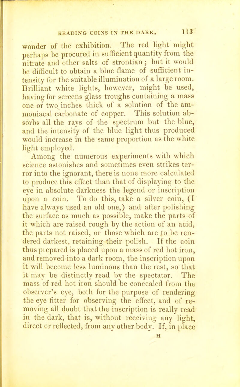 wonder of the exhibition. The red light might perhaps he procured in sufficient quantity from the nitrate and other salts of strontian ; but it would be difficult to obtain a blue flame of sufficient in- tensity for the suitable illumination of a large room. Brilliant white lights, however, might be used, having for screens glass troughs containing a mass one or two^inches thick of a solution of the am- moniacal carbonate of copper. This solution ab- sorbs all the rays of the spectrum but the blue, and the intensity of the blue light thus produced would increase in the same proportion as the white light employed. Among the numerous experiments with which science astonishes and sometimes even strikes ter- ror into the ignorant, there is none more calculated to produce this effect than that of displaying to the eye in absolute darkness the legend or inscription upon a coin. To do this, take a silver coin, (I have always used an old one,) and after polishing the surface as much as possible, make the parts of it which are raised rough by the action of an acid, the parts not raised, or those which are to be ren- dered darkest, retaining their polish. If the coin thus prepared is placed upon a mass of red hot iron, and removed into a dark room, the inscription upon it will become less luminous than the rest, so that it may be distinctly read by the spectator. The mass of red hot iron should be concealed from the observer's eye, both for the purpose of rendering the eye fitter for observing the effijct, and of re- moving all doubt that the inscription is really read in the dark, that is, without receiving any light, direct or reflected, from any other body. If, in place H