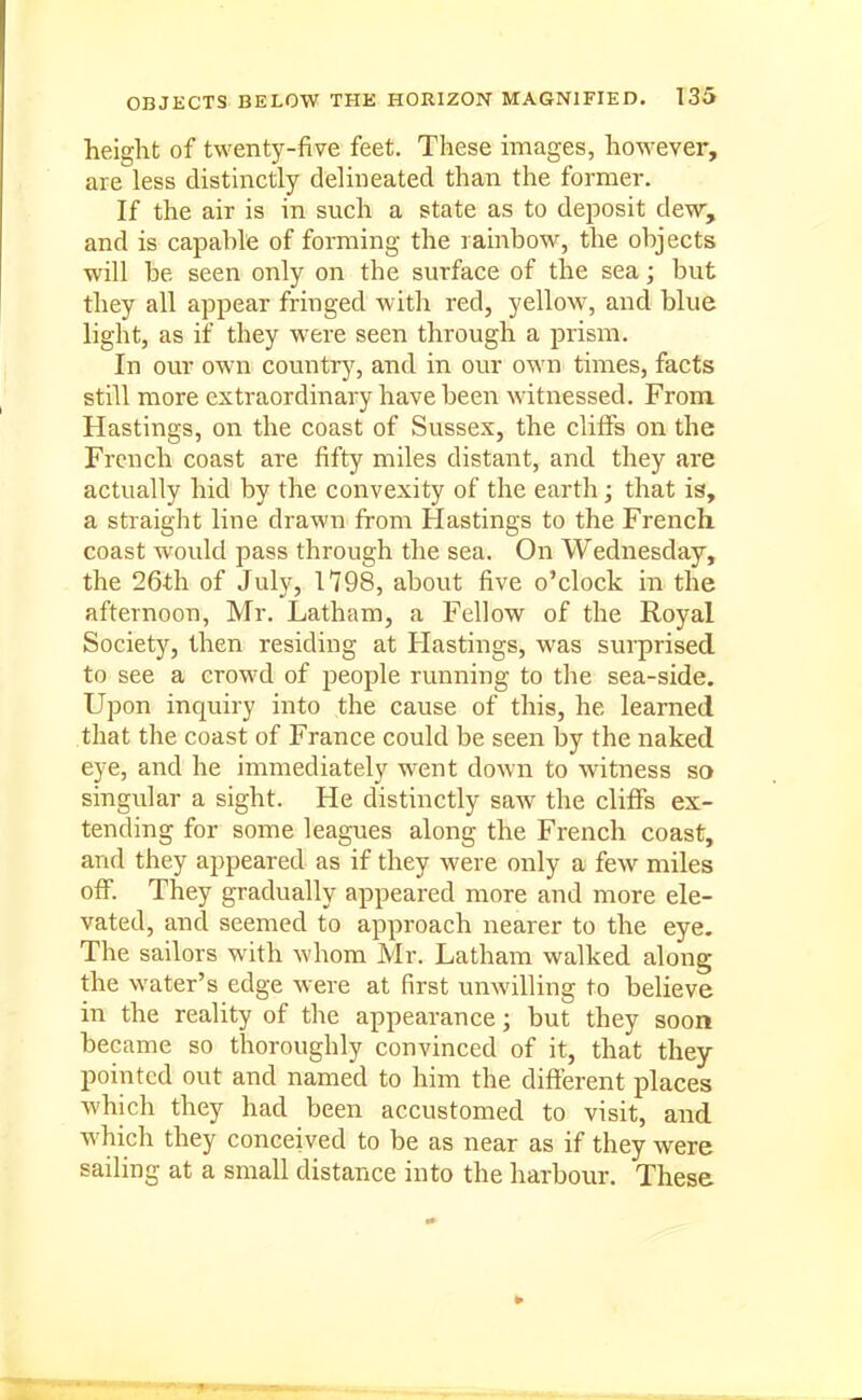 height of twenty-five feet. These images, however, are less distinctly delineated than the former. If the air is in such a state as to deposit dew, and is capable of forming the rainbow, the objects will be seen only on the surface of the sea; but they all appear fringed with red, yellow, and blue light, as if they were seen through a prism. In our own countrj', and in our own times, facts still more extraordinary have been witnessed. From. Hastings, on the coast of Sussex, the clilTs on the French coast are fifty miles distant, and they are actually hid by the convexity of the earth; that is, a straight line drawn from Hastings to the French coast would pass through the sea. On Wednesday, the 26th of July, 1798, about five o'clock in the afternoon, Mr. Latham, a Fellow of the Royal Society, then residing at Hastings, was surprised to see a crowd of people running to the sea-side. Upon inquiry into the cause of this, he learned that the coast of France could be seen by the naked eye, and he immediately went down to witness so singidar a sight. He distinctly saw the cliffs ex- tending for some leagues along the French coast, and they appeared as if they were only a few miles off. They gradually appeared more and more ele- vated, and seemed to approach nearer to the eye. The sailors with whom Mr. Latham walked along the water's edge were at first unwilling to believe in the reality of the appearance; but they soon became so thoroughly convinced of it, that they pointed out and named to him the different places which they had been accustomed to visit, and which they conceived to be as near as if they were sailing at a small distance into the harbour. These