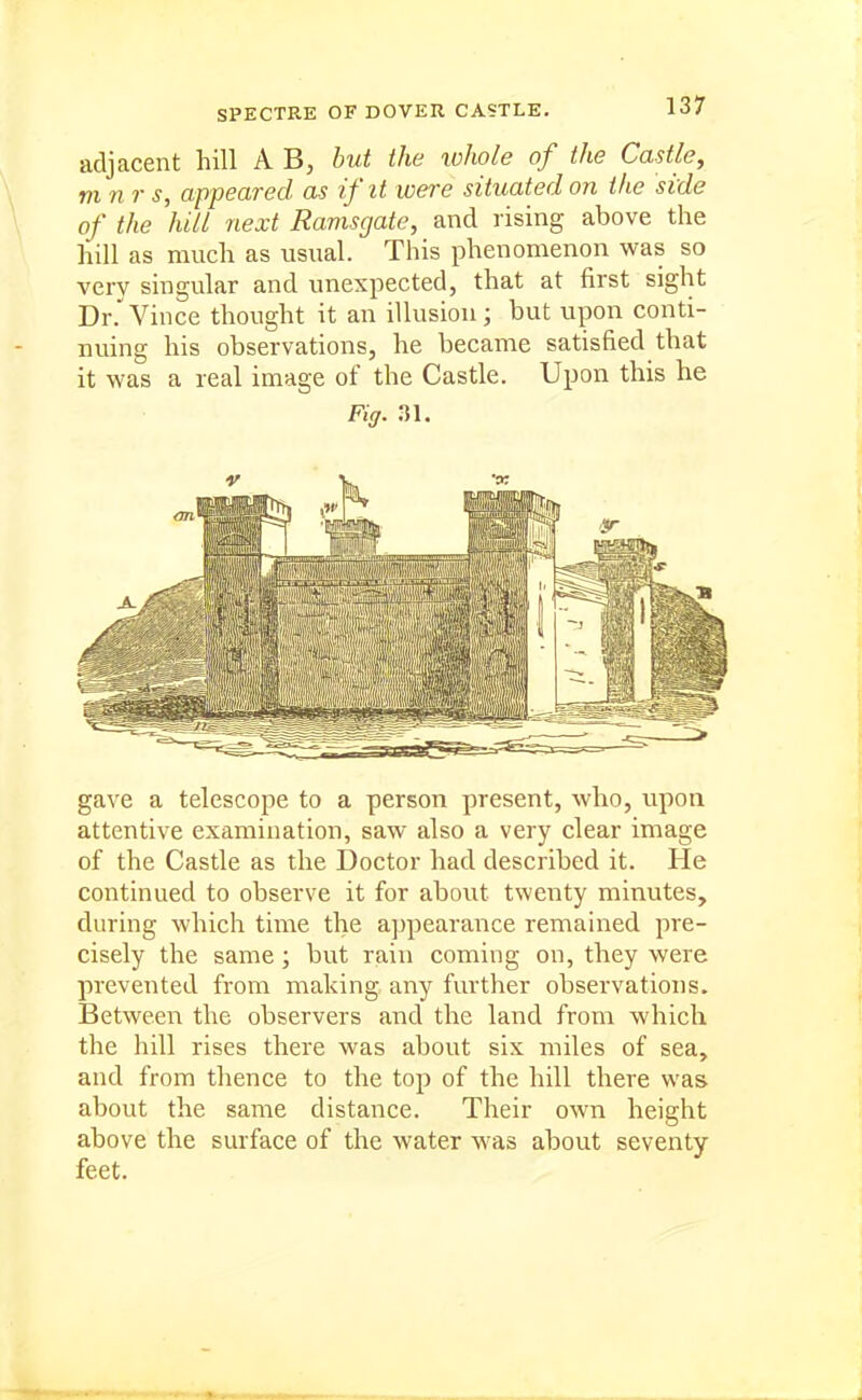 adjacent hill A B, but the lohole of the Castle, m n r s, appeared as if it were situated on the side of the hill next Ramsgate, and rising above the hill as much as usual. This phenomenon was so very singular and unexpected, that at first sight Dr.'Vince thought it an illusion; but upon conti- nuing his observations, he became satisfied that it was a real image of the Castle. Upon this he Fiff. 31. gave a telescope to a person present, who, upon attentive examination, saw also a very clear image of the Castle as the Doctor had described it. He continued to observe it for about twenty minutes, during which time the appearance remained pre- cisely the same; but rain coming on, they were prevented from making any further observations. Between the observers and the land from which the hill rises there was about six miles of sea, and from thence to the top of the hill there was about the same distance. Their own height above the surface of the water was about seventy feet.