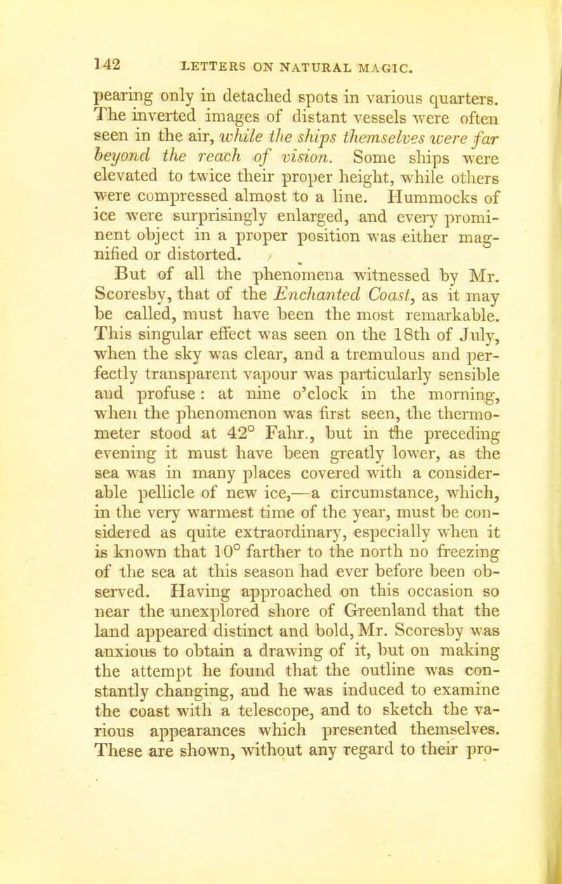 pearing only in detached spots in various quarters. The inverted images of distant vessels were often seen in the air, xohile the ships themselves icere far beyond the reach of vision. Some ships were elevated to twice their proper height, while others were compressed almost to a line. Hummocks of ice were surprisingly enlarged, and every promi- nent object in a proper position was either mag- nified or distorted. But of all the phenomena witnessed by Mr. Scoresby, that of the Enchanted Coast, as it may be called, must have been the most remarkable. This singular effect was seen on the 18th of July, when the sky was clear, and a tremulous and per- fectly transparent vapour was pai-ticularly sensible and. profuse: at nine o'clock in the morning, when the phenomenon was first seen, the thermo- meter stood at 42° Fahr., but in the preceding evening it must have been greatly lower, as the sea was in many places covered with a consider- able pellicle of new ice,—a circumstance, which, in the very warmest time of the year, must be con- sidered as quite extraordinary, especially when it is known that 10° farther to the north no freezing of the sea at this season had ever before been ob- served. Having approached on this occasion so near the unexplored shore of Greenland that the land appeared distinct and bold, Mr. Scoresby was anxious to obtain a drawing of it, but on making the attempt he found that the outline was con- stantly changing, and he was induced to examine the coast with a telescope, and to sketch the va- rious appearances which presented themselves. These are shown, without any regard to their pro-