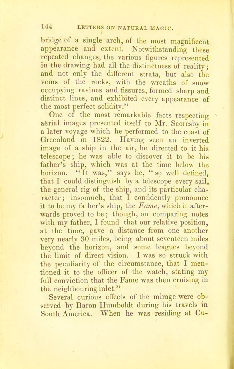 bridge of a single arch, of the most magnificent appearance and extent. Notwithstanding these repeated changes, the various figures represented in the drawing had all the distinctness of reality; and not only the different strata, but also the veins of the rocks, with the wreaths of snow occupying ravines and fissures, formed sharp and distinct lines, and exhibited every appearance of the most perfect solidity. One of the most remarkable facts respecting aerial images presented itself to Mr. Scoresby in a later voyage which he performed to the coast of Greenland in 1822. Having seen an inverted image of a ship in the air, he directed to it his telescope; he was able to discover it to be his father's ship, which was at the time below the horizon.  It was, says he,  so well defined, that I could distinguish by a telescope every sail, the general rig of the ship, and its particular cha- racter; insomuch, that I confidently pronounce it to be my father's ship, the Fame, which it after- wards proved to be; though, on comparing notes with my father, I found that our relative position, at the time, gave a distance from one another very nearly 30 miles, being about seventeen miles beyond the horizon, and some leagues beyond the limit of direct vision. I was so struck with the peculiarity of the circumstance, that I men- tioned it to the officer of the watch, stating my full conviction that the Fame was then cruising in the neighbouring inlet. Several curious effects of the mirage were ob- served by Baron Humboldt during his travels in South America, When he was residing at Cu-