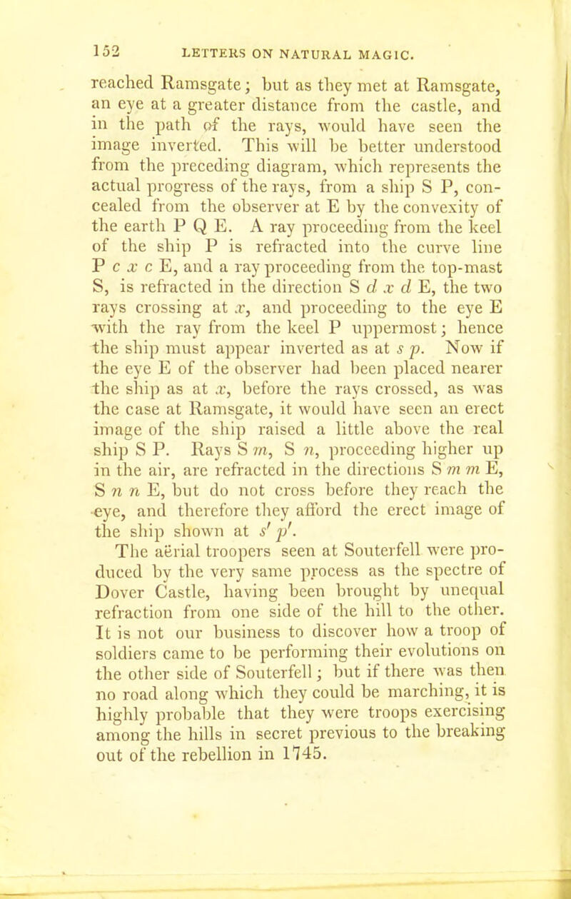 reached Ramsgate; but as they met at Ramsgate, an eye at a greater distance from the castle, and in the path c>f the rays, would have seen the image inverted. This will be better understood from the preceding diagram, which represents the actual progress of the rays, from a ship S P, con- cealed from the observer at E by the convexity of the earth P Q E. A ray proceeding from the keel of the ship P is refracted into the curve line P c j; c E, and a ray proceeding from the top-mast S, is refracted in the direction S d x d E, the two rays crossing at x, and proceeding to the eye E •with the ray from the keel P uppermost; hence the ship must appear inverted as at s p. Now if the eye E of the observer had been placed nearer the ship as at x, before the rays crossed, as was the case at Ramsgate, it would have seen an erect image of the ship raised a little above the real ship S P. Rays S m, S n, proceeding higher up in the air, are refracted in the directions S m m E, S « n E, but do not cross before they reach the •eye, and therefore they afibrd the erect image of the ship shown at s' y'. The aerial troopers seen at Souterfell were pro- duced by the very same process as the spectre of Dover Castle, having been brought by unequal refraction from one side of the hill to the other. It is not our business to discover how a troop of soldiers came to be performing their evolutions on the other side of Souterfell; but if there was then no road along which they could be marching, it is highly probable that they were troops exercising among the hills in secret previous to the breaking out of the rebellion in 1145.