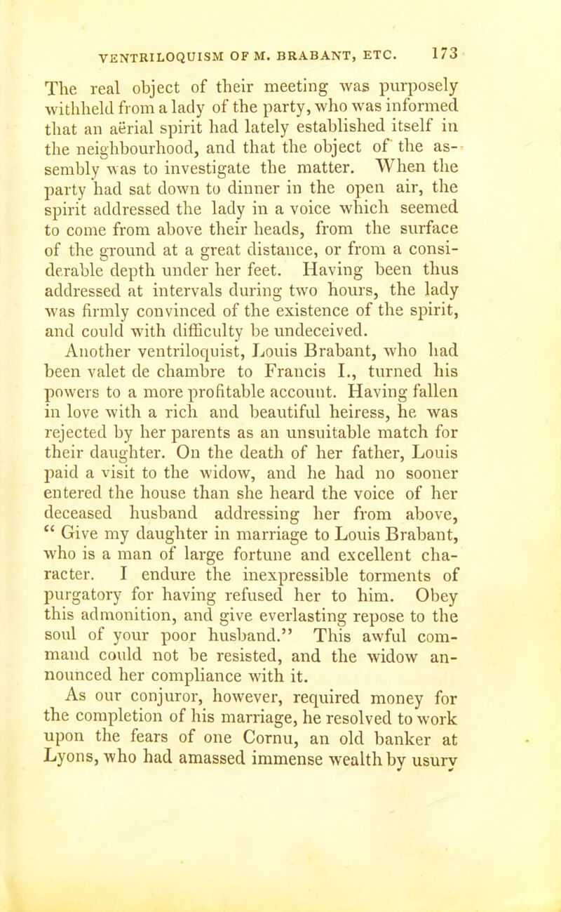 The real object of their meeting was purposely withheld from a lady of the party, who was informed that an aerial spirit had lately established itself in the neighbourhood, and that the object of the as- sembly was to investigate the matter. When the party had sat down to dinner in the open air, the spirit addressed the lady in a voice which seemed to come from above their heads, from the surface of the ground at a great distance, or from a consi- derable depth under her feet. Having been thus addressed at intervals during two hours, the lady was firmly convinced of the existence of the spirit, and could with difficulty be undeceived. Another ventriloquist, Louis Brabant, who had been valet de chambre to Francis I., turned his powers to a more profitable account. Having fallen in love with a rich and beautiful heiress, he was rejected by her parents as an unsuitable match for their daughter. On the death of her father, Louis paid a visit to the widow, and he had no sooner entered the house than she heard the voice of her deceased husband addressing her from above,  Give my daughter in marriage to Louis Brabant, who is a man of large fortune and excellent cha- racter. I endure the inexpressible torments of purgatory for having refused her to him. Obey this admonition, and give everlasting repose to the soul of your poor husband. This awful com- mand could not be resisted, and the widow an- nounced her compliance with it. As our conjuror, howevei', required money for the completion of his marriage, he resolved to work upon the fears of one Cornu, an old banker at Lyons, who had amassed immense wealth by usury