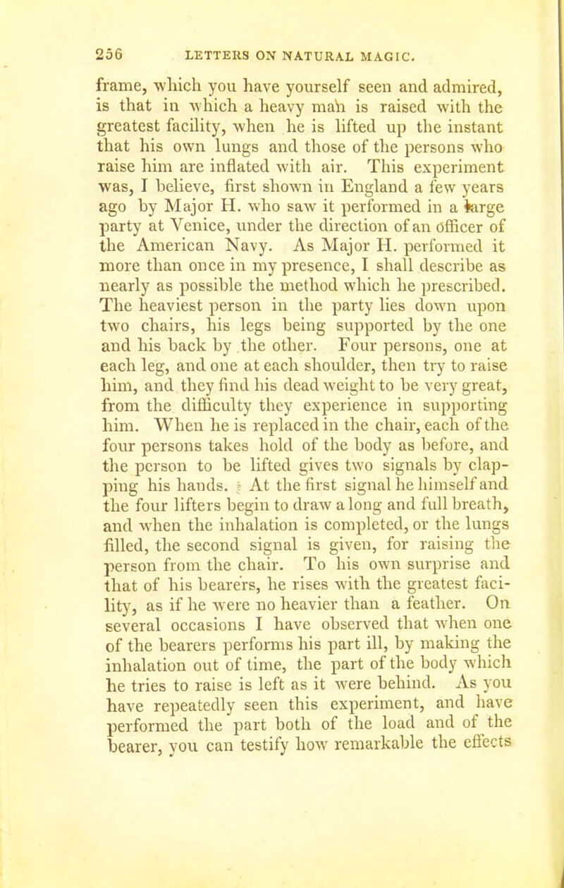 frame, which you have yourself seen and admired, is that in which a heavy mah is raised with the greatest facility, when he is lifted up the instant that his own lungs and those of the persons who raise him are inflated with air. This experiment was, I believe, first shown in England a few years ago by Major H. who saw it performed in a ferge party at Venice, vmder the direction of an officer of the American Navy. As Major H. performed it more than once in my presence, I shall describe as nearly as possible the method which he prescribed. The heaviest person in the party lies down upon two chairs, his legs being supported by the one and his back by the other. Four persons, one at each leg, and one at each shoulder, then try to raise him, and they find his dead weight to be very great, from the difficulty they experience in supporting him. When he is replaced in the chair, each of the four persons takes hold of the body as before, and the person to be lifted gives two signals by clap- ping his hands. At the first signal he himself and the four lifters begin to draw along and full breath, and when the inhalation is completed, or the lungs filled, the second signal is given, for raising the person from the chair. To his own surprise and that of his bearers, he rises with the greatest faci- lity, as if he were no heavier than a feather. On several occasions I have observed that Avhen one of the bearers performs his part ill, by making the inhalation out of time, the part of the body which he tries to raise is left as it were behind. As you have repeatedly seen this experiment, and have performed the part both of the load and of the bearer, you can testify how remarkable the effects