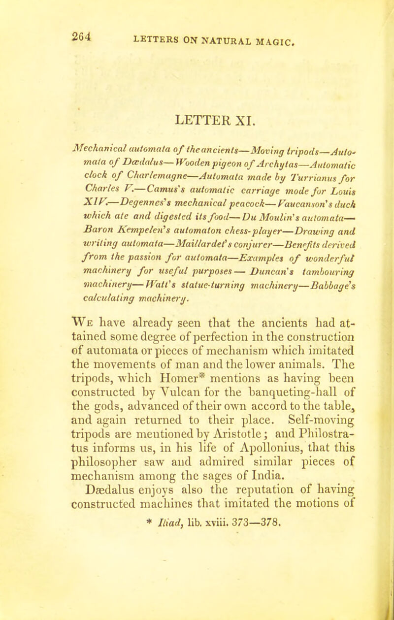 LETTER XL Mechanical automata of theancients—Moving tripods—AutO' mala of Dadalus— IVooden pigeon of Archytas—Automatic clock of Charlemagne—Automata made hy Turriamts for Charles F.—Camus's automatic carriage mode fur Louis XIF.—Degennes^s mechanical peacock—Faucanson's duck which ate and digested its food—Du Moulin's automata— Baron Kempelen's automaton chess-player—Drawing and writing automata—Maillardet's conjurer—Benefits derived from the passion for automata—Examples of V'onderful machinery for useful purposes— Duncan's tambouring machinery— Watt's statue-turning machinery—Babbage's calculating machinery. We have already seen that the ancients had at- tained some degree of perfection in the constructioai of automata or pieces of mechanism which imitated the movements of man and the lower animals. The tripods, which Homer* mentions as having been constructed by Vulcan for the banqueting-hall of the gods, advanced of their own accord to the table, and again returned to their place. Self-moving tripods are mentioned by Aristotle; and Philostra- tus informs us, in his life of Apollonius, that this philosopher saw and admired similar pieces of mechanism among the sages of Lidia. Daedalus enjoys also the reputation of having constructed machines that imitated the motions of * Iliad, lib. xviii. 373—378.