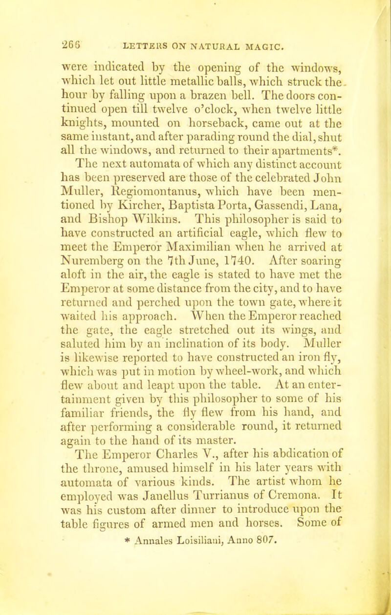 were indicated by the opening of the windows, which let out little metallic balls, which struck the. hour by falling upon a brazen bell. The doors con- tinued open till twelve o'clock, when twelve little knights, movmted on horseback, came out at the same instant, and after parading round the dial, shut all the windows, and returned to their apartments*. The next automata of which any distinct account has been preserved are those of the celebrated John Muller, Regiomontanus, which have been men- tioned by Kircher, Baptista Porta, Gassendi, Lana, and Bishop Wilkins. This philosopher is said to have constructed an artificial eagle, which flew to meet the Emperor Maximilian when he amved at Nuremberg on the 7th June, 1740. After soaring aloft in the air, the eagle is stated to have met the Emperor at some distance from the city, and to have returned and perched upon the town gate, where it waited his approach. When the Emperor reached the gate, the eagle stretched out its wings, and saluted him by an inclination of its body. Muller is likewise reported to have constructed an iron fly, which was put in motion by wheel-work, and which flew about and leapt upon the table. At an enter- tainment given by this philosopher to some of his familiar friends, the fly flew from his hand, and after performing a considerable round, it returned again to the hand of its master. The Emperor Charles V., after his abdication of the throne, amused himself in his later years with automata of various kinds. The artist whom he employed was Janellus Turrianus of Cremona. It was his custom after dinner to introduce upon the table figures of armed men and horses. Some of * Annales Lolsiliani, Anno 807.