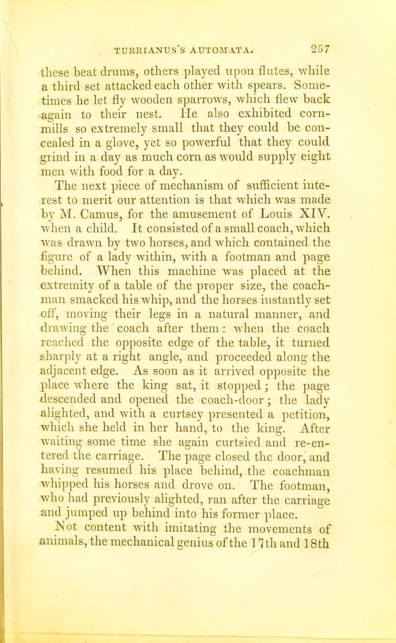 tiiese beat drums, others played upon flutes, -while a third set attacked each other with spears. Some- times he let fly wooden sparrows, which flew back again to their nest. He also exhibited corn- mills so extremely small that they could be con- cealed in a glove, yet so powerful that they could grind in a day as much corn as would supply eight men with food for a day. The next piece of mechanism of sufficient inte- rest to merit our attention is that which was made by M. Camus, for the amusement of Louis XIV. when a child. It consisted of a small coach, which was drawn by two horses, and which contained the figure of a lady within, with a footman and page behind. When this machine was placed at the extremity of a table of the proper size, the coach- man smacked his whip, and the horses instantly set ofi^, moving their legs in a natural manner, and drawing the coach after them : when the coach reached the opposite edge of the table, it turned sharply at a right angle, and proceeded along the adjacent edge. As soon as it arrived opposite the place where the king sat, it stopped; the page descended and opened the coach-door; the lady alighted, and with a curtsey presented a petition, which she held in her hand, to the king. After waiting some time she again curtsied and re-en- tered the carriage. The page closed the door, and having resumed his place behind, the coachman whipped his horses and drove on. The footman, who had previously alighted, ran after the carriage and jumped up behind into his former place. Not content with imitating the movements of animals, the mechanical genius of the 1 th and 18th