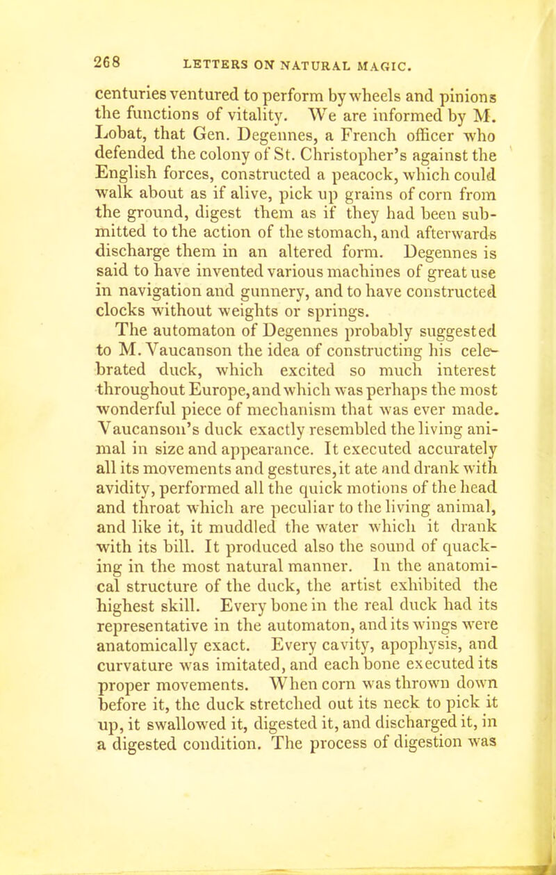 centuries ventured to perform by wheels and pinions the functions of vitality. We are informed by M. Lobat, that Gen. Degennes, a French officer who defended the colony of St. Christopher's against the English forces, constructed a peacock, which could •walk about as if alive, pick up grains of corn from the ground, digest them as if they had been sub- mitted to the action of the stomach, and afterwards discharge them in an altered form. Degennes is said to have invented various machines of great use in navigation and gunnery, and to have constructed clocks without weights or springs. The automaton of Degennes probably suggested to M. Vaucanson the idea of constructing his cele^ brated duck, which excited so much interest throughout Europe, and which was perhaps the most wonderful piece of mechanism that was ever made. Vaucanson's duck exactly resembled the living ani- mal in size and appearance. It executed accurately all its movements and gestures,it ate and drank with avidity, performed all the quick motions of the head and throat which are peculiar to the living animal, and like it, it muddled the water which it drank •with its bill. It produced also the sound of quack- ing in the most natural manner. In the anatomi- cal structure of the duck, the artist exhibited the highest skill. Every bone in the real duck had its representative in the automaton, and its wings were anatomically exact. Every cavity, apophysis, and curvature was imitated, and each bone executed its proper movements. When corn was thrown down before it, the duck stretched out its neck to pick it up, it swallowed it, digested it, and discharged it, in a digested condition. The process of digestion was