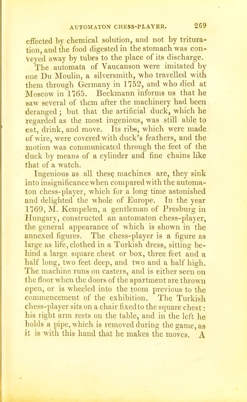 effected by chemical solution, and not by tritura- tion, and the food digested in the stomach was con- veyed away by tubes to the place of its discharge. The automata of Vaucanson were imitated by one Du Moulin, a silversmith, who travelled with them through Germany in 1752, and who died at Moscow in 1165. Beckmann informs us that he saw several of them after the machinery had been deranged; but that the artificial duck, which he regarded as the most ingenious, was still able to eat, drink, and move. Its ribs, which were made of wire, were covered with duck's feathers, and the motion was communicated through the feet of the duck by means of a cylinder and fine chains like that of a watch. Ingenious as all these machines are, they sink into insignificance when compared with the automa- ton chess-player, which for a long time astonished and delighted the whole of Europe. In the year 1769, M. Kempelen, a gentleman of Presburg in Hungary, constructed an automaton chess-player, the general appearance of which is shown in the annexed figures. The chess-player is a figure as large as life, clothed in a Turkish dress, sitting be- hind a large square chest or box, three feet and a half long, two feet deep, and two and a half high. The machine runs on casters, and is either seen on the floor when the doors of the apartment are thrown open, or is wheeled into the room previous to the commencement of the exhibition. The Turkish chess-player sits on a chair fixed to the square chest: his right arm rests on the table, and in the left he holds a pipe, which is removed during the game, as it is with this hand that he makes the moves. A