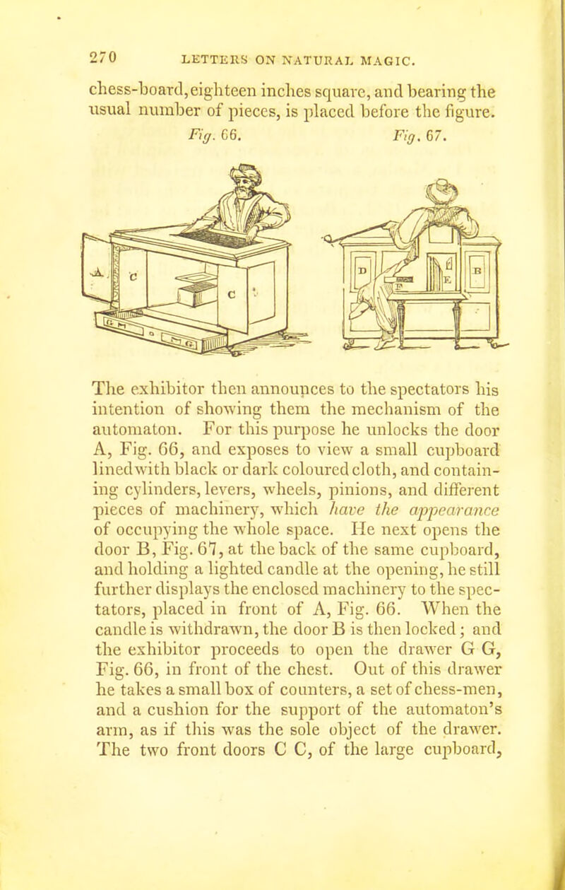 chess-board,eighteen inches square, and bearing the xisual number of pieces, is placed before the figure. Fig. C6. Fig, 67. The exhibitor then announces to the spectators his intention of showing them the mechanism of the automaton. For this purpose he unlocks the door A, Fig. 66, and exposes to view a small cvipboard lined with black or dark coloured cloth, and contain- ing cylinders, levers, wheels, joinions, and different pieces of machiner)^ which have the apjjearance of occupying the whole space. He next opens the door B, Fig. 67, at the back of the same cupboard, and holding a lighted candle at the opening, he still further displays the enclosed machinery to the spec- tators, placed in front of A, Fig. 66. When the candle is withdrawn, the door B is then locked; and the exhibitor proceeds to open the drawer G G, Fig. 66, in front of the chest. Out of this drawer he takes a small box of counters, a set of chess-men, and a cushion for the support of the automaton's arm, as if this was the sole object of the drawer. The two front doors C C, of the large cupboard.