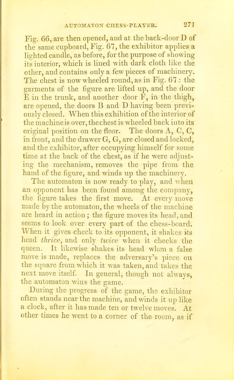 Fig. 66, are then opened, and at the back-door D of the same cupboard, Fig. 67, the exhibitor applies a lighted candle, as before, for the purpose of showing its interior, which is lined with dark cloth like the other, and contains only a few pieces of machinery. The chest is now wheeled round, as in Fig. 67 : the garments of the figure are lifted up, and the door E in the trunk, and another door F, in the thigh, are opened, the doors B and D having been previ- ously closed. When this exhibition of the interior of the machine is over, the chest is w-heeled back into its original position on the floor. The doors A, C, C, in iront, and the drawer G, G, are closed and locked, and the exhibitor, after occupying himself for some time at the back of the chest, as if he w^ere adjust- ing the mechanism, removes the pipe from the hand of the figure, and winds up the machinery. The automaton is now ready to play, and v, hen an ojoponent has been found among the company, the figure takes the first move. At every move made by the automaton, the wheels of the machine are heard in action; the figure moves its head, and seems to look over every part of the chess-]x)ard. When it gives check to its opponent, it shakes its head thrice, and only hvice when it checks the queen. It likewise shakes its head when a false move is made, replaces the adversary's piece on the square from which it was taken, and takes the next move itself. In general, though not always, the automaton wins the game. During the progress of the game, the exhibitor often stands near the machine, and winds it up like a clock, after it has made ten or tw^elve moves. At other times he went to a corner of the room, as if