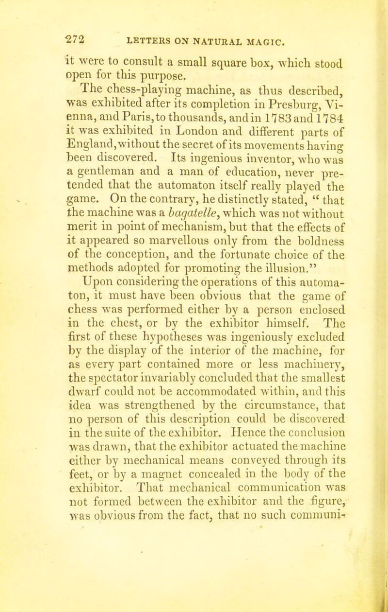 it were to consult a small square box, which stood open for this purpose. The chess-playing machine, as thus described, was exhibited after its completion in Presburg, Vi- enna, and Paris, to thousands, and in H 83 and 1784 it was exhibited in London and different parts of England, without the secret of its movements having been discovered. Its ingenious inventor, who was a gentleman and a man of education, never pre- tended that the automaton itself really played the game. On the contrary, he distinctly stated,  that the machine was a bagatelle, which was not without merit in point of mechanism, but that the effects of it appeared so marvellous only from the boldness of the conception, and the fortunate choice of the methods adopted for promoting the illusion. Upon considering the operations of this automa- ton, it must have been obvious that the game of chess was performed either by a person enclosed in the chest, or by the exhibitor himself. The first of these hypotheses was ingeniously excluded by the display of the interior of the machine, for as every part contained more or less machinery, the spectator invariably concluded that the smallest dwarf could not be accommodated within, and this idea was strengthened by the circumstance, that no person of this description could be discovered in the suite of the exhibitor. Hence the conclusion was drawn, that the exhibitor actuated the machine either by mechanical means conveyed through its feet, or by a magnet concealed in the body of the exhibitor. That mechanical communication was not formed between the exhibitor and the figure, was obvious from the fact, that no such communi-