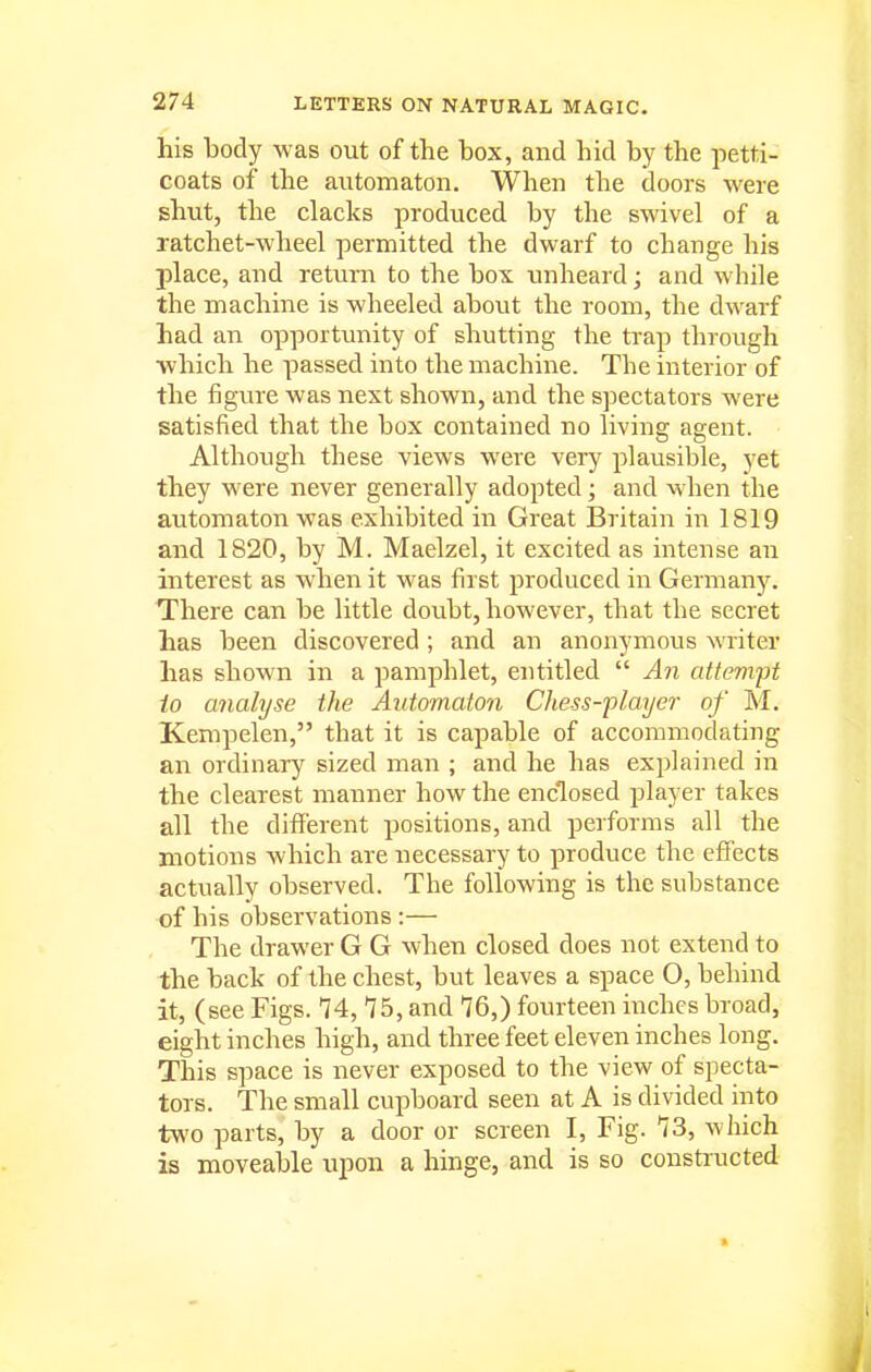 his body was out of the box, and hid by the petti- coats of the aiitomaton. When the doors were shut, the clacks produced by the swivel of a ratchet-wheel permitted the dwarf to change his place, and return to the box imheard; and while the machine is wheeled about the room, the dwarf had an opportunity of shutting the trap through which he passed into the machine. The interior of the figure was next shown, and the spectators were satisfied that the box contained no living agent. Although these views were very plausible, yet they were never generally adopted; and when the automaton was exhibited in Great Britain in 1819 and 1820, by M. Maelzel, it excited as intense an interest as when it was first produced in Germany. There can be little doubt, however, that the secret has been discovered ; and an anonymous writer has shown in a pamphlet, entitled  An attempt io analyse the Automaton Chess-flayer of M. Kempelen, that it is capable of accommodating an ordinary sized man ; and he has explained in the clearest manner how the enclosed player takes all the different positions, and performs all the motions which are necessary to produce the effects actually observed. The following is the substance of his observations :— The drawer G G when closed does not extend to the back of the chest, but leaves a space O, behind it, (see Figs. 74, 75, and 76,) fourteen inches broad, eight inches high, and three feet eleven inches long. This space is never exposed to the view of specta- tors. The small cupboard seen at A is divided into two parts, by a door or screen I, Fig. 73, which is moveable upon a hinge, and is so constructed