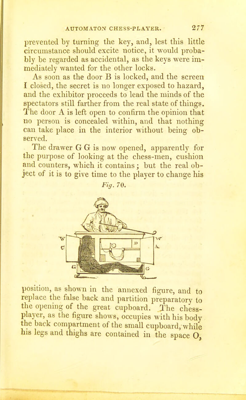 IDrevented by turning the key, and, lest this little circumstance should excite notice, it would proba- bly be regarded as accidental, as the keys were im- mediately wanted for the other locks. As soon as the door B is locked, and the screen I closed, the secret is no longer exposed to hazard, and the exhibitor proceeds to lead the minds of the spectators still farther from the real state of things. The door A is left open to confirm the opinion that no person is concealed within, and that nothing can take place in the interior without being ob- served. The drawer G G is now opened, apparently for the purpose of looking at the chess-men, cushion and counters, which it contains; but the real ob- ject of it is to give time to the player to change his Fig. 70. position, as shown in the annexed figure, and to replace the false back and partition preparatory to the opening of the great cupboard. The chess- player, as the figure shows, occupies with his body the back compartment of the small cupboard, while his legs and thighs are contained in the space O,