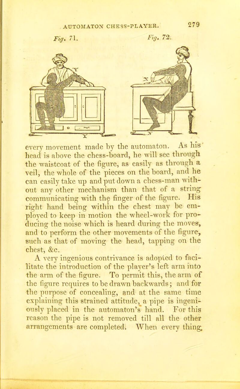 Fig, 71. Fig. 72. every movement made by the automaton. As Ms' head is above the chess-board, he will see through the waistcoat of the figure, as easily as through a veil, the whole of the pieces on the board, and he can easily take up and put down a chess-man with- out any other mechanism than that of a string- communicating with the finger of the figure. His right hand being within the chest may be em- ployed to keep in motion the wheel-work for pro- ducing the noise which is heard during the moves, and to perform the other movements of the figure, such as that of moving the head, tapping on the chest, &c. A very ingenious contrivance is adopted to faci- litate the introduction of the player's left arm into the arm of the figure. To permit this, the arm of the figure requires to be drawn backwards; and for the purpose of concealing, and at the same time explaining this strained attitude, a pipe is ingeni- ously placed in the automaton's hand. For this reason the pipe is not removed till all the other arrangements are completed. When every thing.