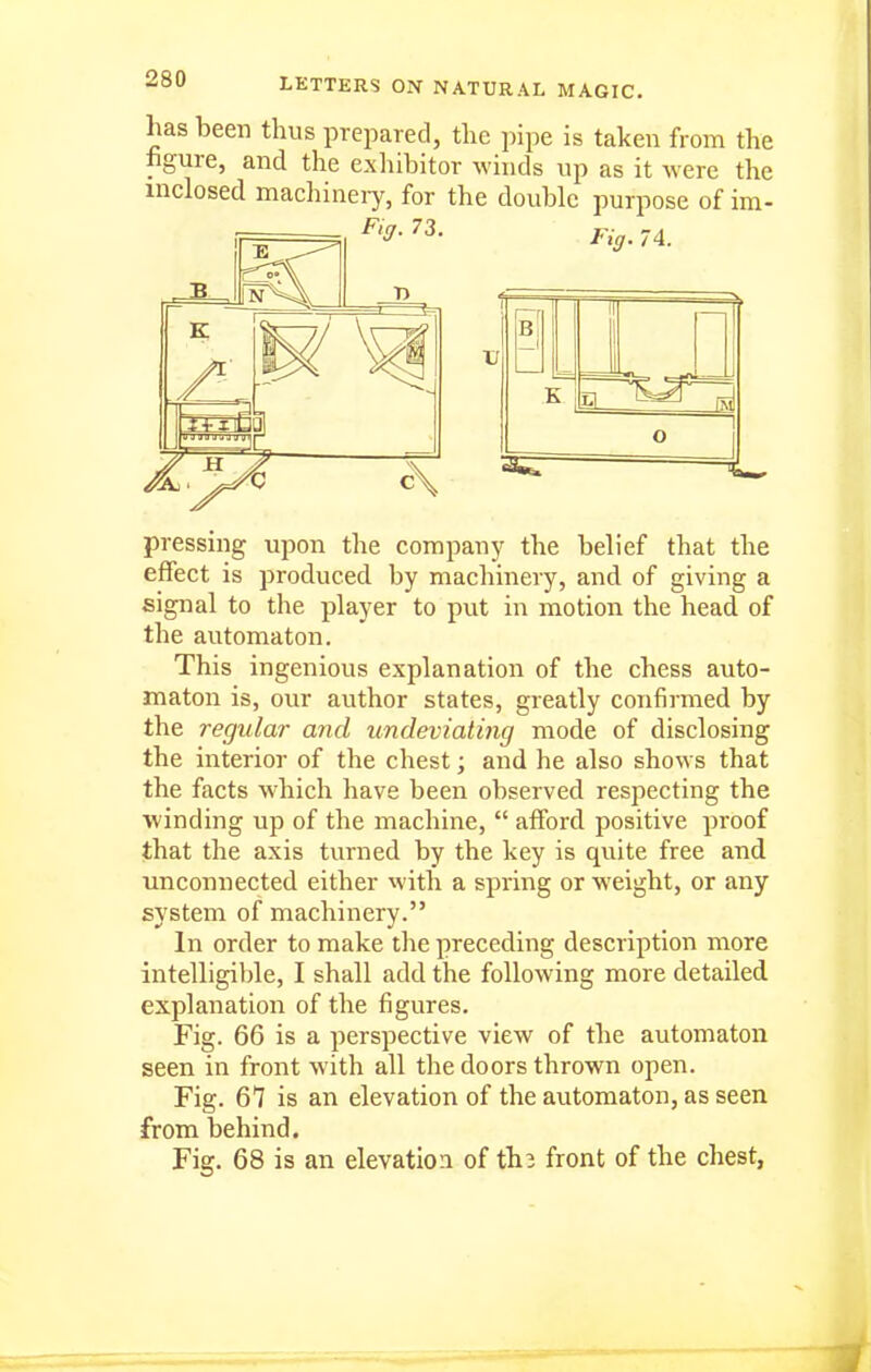 has been thus prepared, the pipe is taken from the figure, and the exliibitor winds up as it were the inclosed machineiy, for the double purpose of im- B a m pressing upon the company the belief that the effect is produced by machinery, and of giving a signal to the player to put in motion the head of the automaton. This ingenious explanation of the chess auto- maton is, our author states, greatly confirmed by the regular and undeviating mode of disclosing the interior of the chest; and he also shows that the facts which have been observed respecting the ■winding up of the machine,  afford positive proof that the axis turned by the key is quite free and unconnected either with a spring or weight, or any system of machinery. In order to make the preceding description more intelligible, I shall add the following more detailed explanation of the figures. Fig. 66 is a perspective view of the automaton seen in front with all the doors thrown open. Fig. 67 is an elevation of the automaton, as seen from behind. Fig. 68 is an elevatioa of th3 front of the chest,