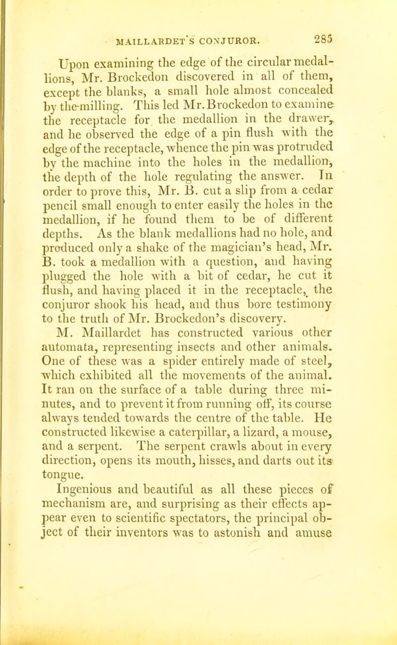 Upon examining the edge of the circular medal- lions, Mr. Brockedon discovered in all of them, except the blanks, a small hole almost concealed by the-milling. This led Mr. Brockedon to examine, the receptacle for the medallion in the drawer^ and he observed the edge of a pin flush with the edge of the receptacle, whence the pin was protruded by the machine into the holes in the medallion, the depth of the hole regulating the answer. lu order to prove this, Mr. B. cut a slip from a cedar pencil small enough to enter easily the holes in the medallion, if he found them to be of different depths. As the blank medallions had no hole, and produced only a shake of the magician's head, Mr. B. took a medallion with a question, and having plugged the hole with a bit of cedar, he cut it flush, and having placed it in the receptacle,^ the conjuror shook his head, and thus bore testimony to the truth of Mr. Brockedon's discovery. M. Maillardet has constructed various other automata, representing insects and other animals. One of these was a spider entirely made of steel, which exhibited all the movements of the animal. It ran on the surface of a table during three mi- nutes, and to prevent it from running off, its course always tended towards the centre of the table. He constructed likewise a caterpillar, a lizard, a mouse, and a serpent. The serpent crawls about in every direction, opens its mouth, hisses, and darts out its- tongue. Ingenious and beautiful as all these pieces of mechanism are, and surprising as their effects ap- pear even to scientific spectators, the principal ob- ject of their inventors was to astonish and amuse