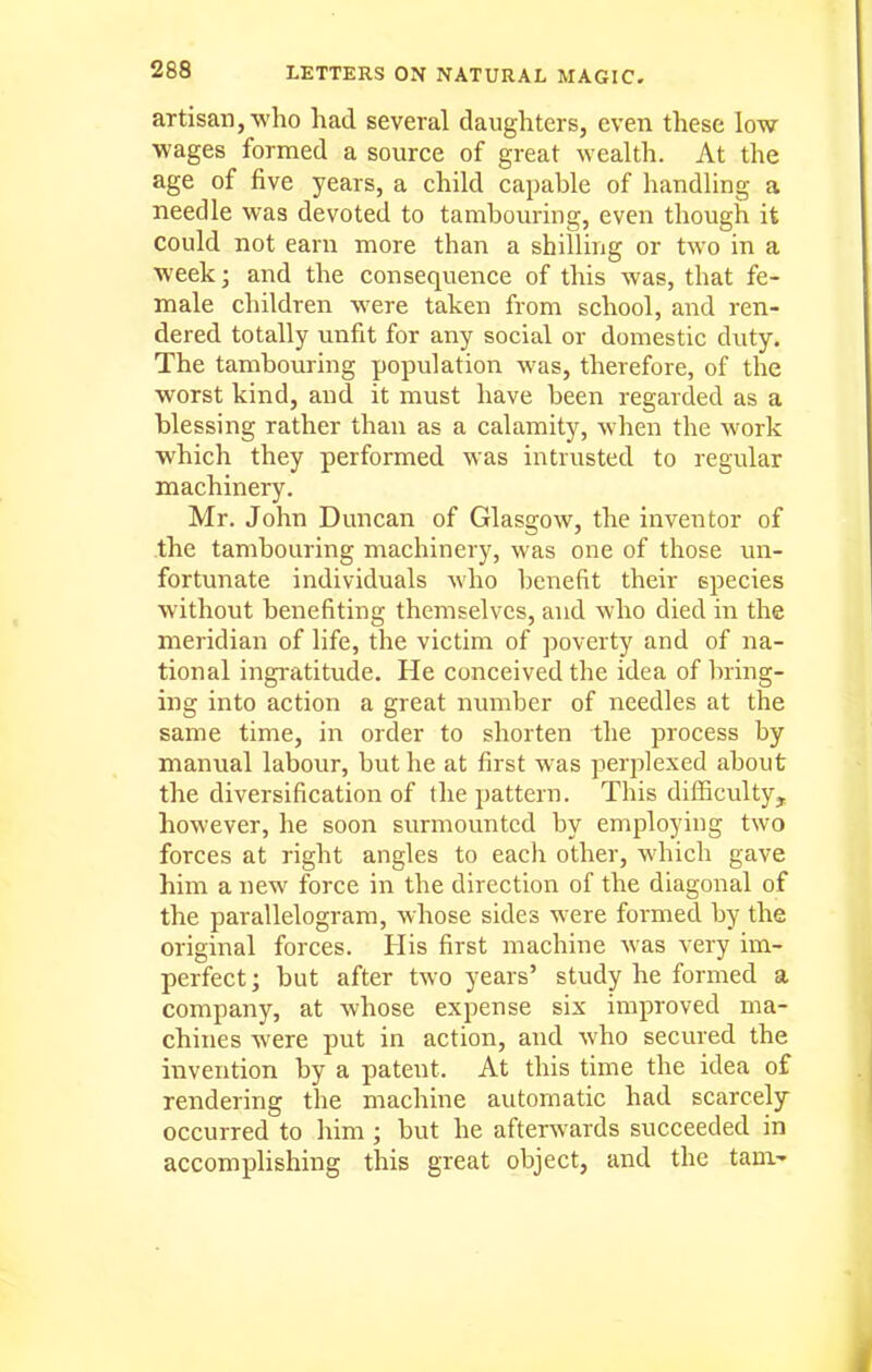 artisan, who had several daughters, even these low wages formed a source of great wealth. At the age of five years, a child capable of handling a needle was devoted to tambouring, even though it could not earn more than a shilling or two in a week; and the consequence of this was, that fe- male children were taken from school, and ren- dered totally unfit for any social or domestic duty. The tambouring population was, therefore, of the worst kind, and it must have been regarded as a blessing rather than as a calamity, when the work which they performed was intrusted to regular machinery. Mr. John Duncan of Glasgow, the inventor of the tambouring machinery, was one of those un- fortunate individuals who benefit their species without benefiting themselves, and who died in the meridian of life, the victim of poverty and of na- tional ingratitude. He conceived the idea of bring- ing into action a great number of needles at the same time, in order to shorten the process by manual labour, but he at first was perjilexed about the diversification of the pattern. This diflBculty, however, he soon surmounted by employing two forces at right angles to each other, which gave him a new force in the direction of the diagonal of the parallelogram, whose sides were formed by the original forces. His first machine was very im- perfect; but after two years' study he formed a company, at whose expense six improved ma- chines were put in action, and who secured the invention by a patent. At this time the idea of rendering the machine automatic had scarcely occurred to him ; but he afterwards succeeded in accomplishing this great object, and the tarn-