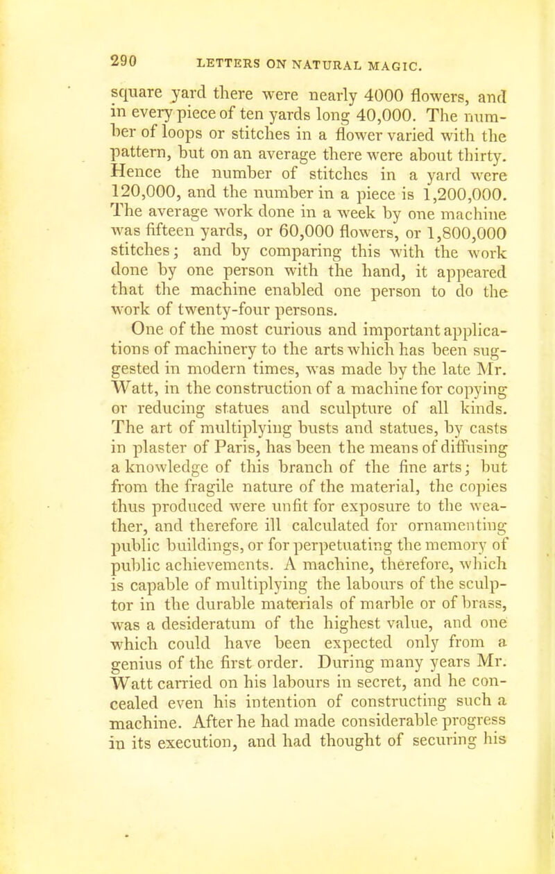 square yard there were nearly 4000 flowers, and in every piece of ten yards long 40,000. The num- ber of loops or stitches in a flower varied with the pattern, but on an average there were about thirty. Hence the number of stitches in a yard were 120,000, and the number in a piece is 1,200,000. The average work done in a week by one machine was fifteen yards, or 60,000 flowers, or 1,800,000 stitches; and by comparing this with the work done by one person with the hand, it appeared that the machine enabled one person to do the work of twenty-four persons. One of the most curious and important applica- tions of machinery to the arts which has been sug- gested in modern times, was made by the late Mr. Watt, in the construction of a machine for copying or reducing statues and sculpture of all kinds. The art of multiplying busts and statues, by casts in plaster of Paris, has been the means of difiiising a knowledge of this branch of the fine arts; but from the fragile nature of the material, the cojjies thus produced were unfit for exposure to the wea- ther, and therefore ill calculated for ornamenting pviblic buildings, or for perpetuating the memory of public achievements. A machine, therefore, which is capable of multiplying the labours of the scvdp- tor in the durable materials of marble or of brass, was a desideratum of the highest value, and one which could have been expected only from a genius of the first order. During many years Mr. Watt carried on his labours in secret, and he con- cealed even his intention of constructing such a machine. After he had made considerable progress in its execution, and had thought of securing his