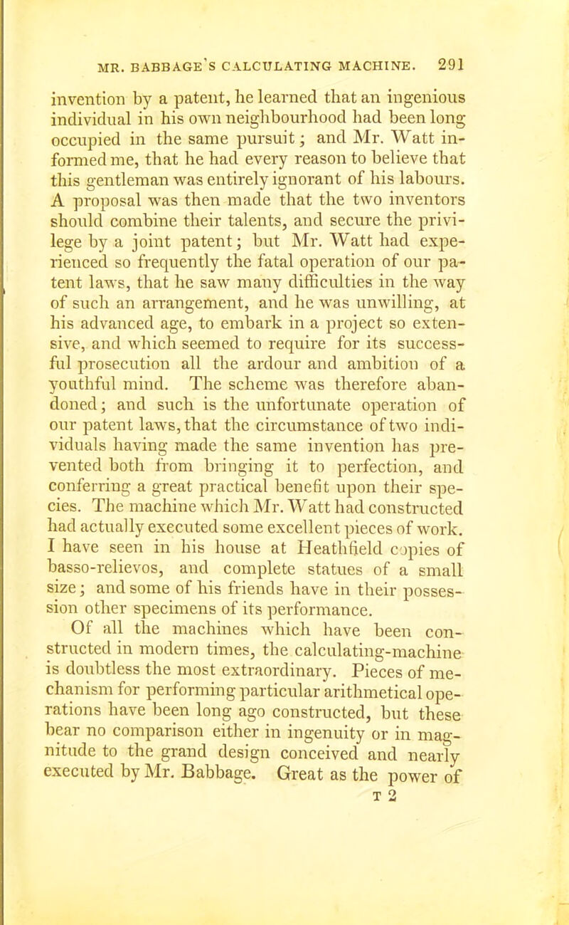 invention by a patent, he learned that an ingenious individual in his own neighbourhood had been long occupied in the same pursuit; and Mr. Watt in- formed me, that he had every reason to believe that this gentleman was entirely ignorant of his labours. A proposal was then made that the two inventors should combine their talents, and secure the privi- lege by a joint patent; but Mr. Watt had expe- rienced so frequently the fatal operation of our pa- tent laws, that he saw many difficulties in the way of such an arrangement, and he was unwilling, at his advanced age, to embark in a pi'oject so exten- sive, and which seemed to require for its success- ful prosecution all the ardour and ambition of a youthful mind. The scheme was therefore aban- doned ; and such is the unfortunate operation of our patent laws, that the circumstance of two indi- viduals having made the same invention has pre- vented both from bringing it to perfection, and conferring a great practical benefit upon their spe- cies. The machine which Mr. Watt had constmcted had actually executed some excellent pieces of work. I have seen in his house at Heathfield copies of basso-relievos, and complete statues of a small size; and some of his friends have in their posses- sion other specimens of its performance. Of all the machines Avhich have been con- structed in modern times, the calculating-machine is doubtless the most extraordinary. Pieces of me- chanism for performing particular arithmetical ope- rations have been long ago constructed, but these bear no comparison either in ingenuity or in mag- nitude to the grand design conceived and nearly executed by Mr. Babbage. Great as the power of