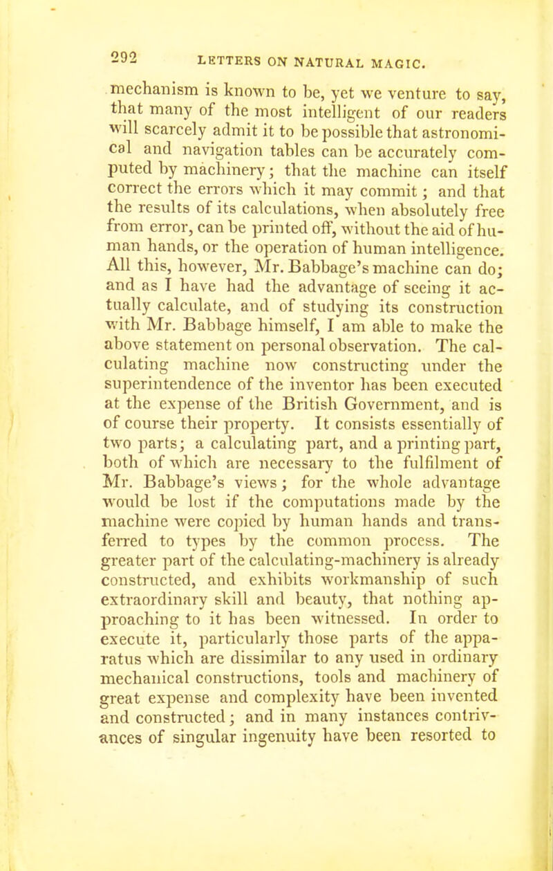 mechanism is known to be, yet we venture to say, that many of the most intelligent of our readers will scarcely admit it to be possible that astronomi- cal and navigation tables can be accurately com- puted by machinery; that the machine can itself correct the errors which it may commit; and that the results of its calculations, when absolutely free from error, can be printed off, without the aid of hu- man hands, or the operation of human intelligence. All this, however, Mr. Babbage's machine can do; and as I have had the advantage of seeing it ac- tually calculate, and of studying its construction v.'ith Mr. Babbage himself, I am able to make the above statement on personal observation. The cal- culating machine now constructing imder the superintendence of the inventor has been executed at the expense of the British Government, and is of course their property. It consists essentially of two parts; a calculating part, and a printing part, both of which are necessary to the fulfilment of Mr. Babbage's views; for the whole advantage would be lost if the computations made by the machine were copied by human hands and trans- ferred to types by the common process. The greater part of the calculating-machinery is already constructed, and exhibits workmanship of such extraordinary skill and beauty, that nothing ap- proaching to it has been witnessed. In order to execute it, particularly those parts of the appa- ratus which are dissimilar to any used in ordinary mechanical constructions, tools and machinery of great expense and complexity have been invented and constructed; and in many instances contriv- ances of singular ingenuity have been resorted to