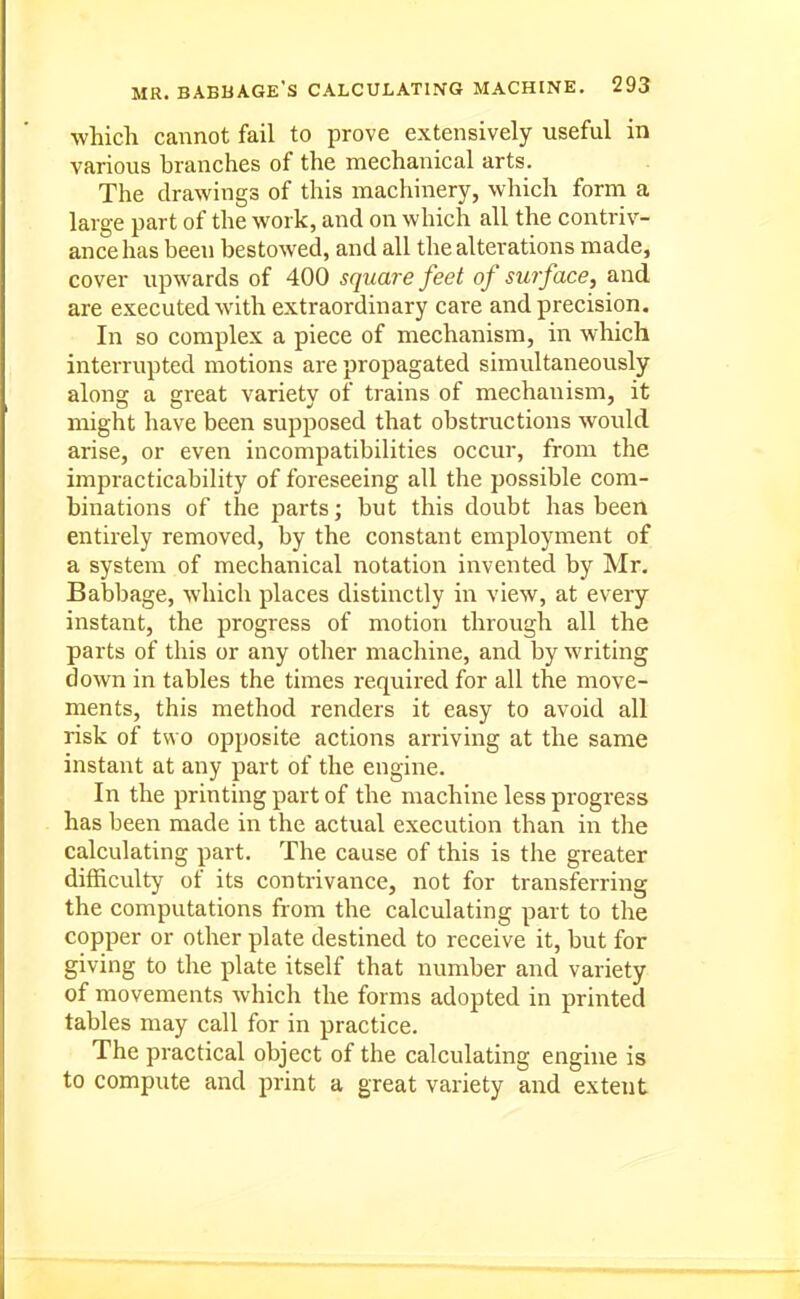 •which cannot fail to prove extensively useful in various branches of the mechanical arts. The drawings of this machinery, which form a large part of the work, and on which all the contriv- ance has been bestowed, and all the alterations made, cover upwards of 400 square feet of surface, and are executed with extraordinary care and precision. In so complex a piece of mechanism, in which interrupted motions are propagated simultaneously along a great variety of trains of mechanism, it might have been supposed that obstructions would arise, or even incompatibilities occur, from the impracticability of foreseeing all the possible com- binations of the parts; but this doubt has been entirely removed, by the constant employment of a system of mechanical notation invented by Mr, Babbage, which places distinctly in view, at every instant, the progress of motion through all the parts of this or any other machine, and by writing down in tables the times required for all the move- ments, this method renders it easy to avoid all risk of two opposite actions arriving at the same instant at any part of the engine. In the printing part of the machine less progress has been made in the actual execution than in the calculating part. The cause of this is the greater difficulty of its contrivance, not for transferring the computations from the calculating part to the copper or other plate destined to receive it, but for giving to the plate itself that number and variety of movements which the forms adopted in printed tables may call for in practice. The practical object of the calculating engine is to compute and print a great variety and extent