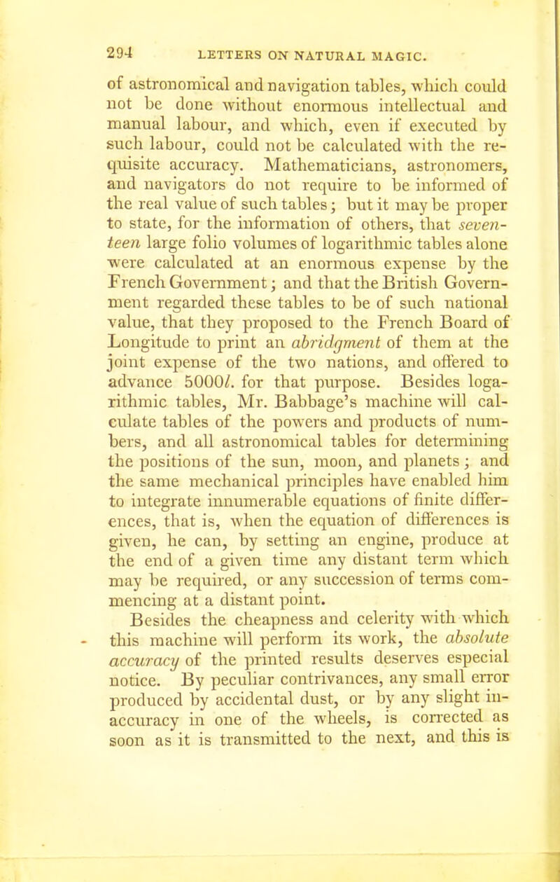 of astronomical and navigation tables, which could not be done without enormous intellectual and manual labour, and which, even if executed by such labour, could not be calculated with the re- quisite accuracy. Mathematicians, astronomers, and navigators do not require to be informed of the real value of such tables; but it may be pi-oper to state, for the information of others, that seven- teen large folio volumes of logarithmic tables alone ■were calculated at an enormous expense by the French Government; and that the British Govern- ment regarded these tables to be of such national value, that they proposed to the French Board of Longitude to print an abridgment of them at the joint expense of the two nations, and offered to advance 5000/. for that purpose. Besides loga- rithmic tables, Mr. Babbage's machine will cal- culate tables of the powers and products of num- bers, and all astronomical tables for determining the positions of the sun, moon, and planets ; and the same mechanical principles have enabled him to integrate innumerable equations of finite differ- ences, that is, when the equation of differences is given, he can, by setting an engine, produce at the end of a given time any distant term which may be requ.ired, or any succession of terms com- mencing at a distant point. Besides the cheapness and celerity with which this machine will perform its work, the absolute accuracy of the printed results deserves especial notice. By peculiar contrivances, any small error produced by accidental dust, or by any slight in- accuracy in one of the wheels, is corrected as soon as it is transmitted to the next, and this is